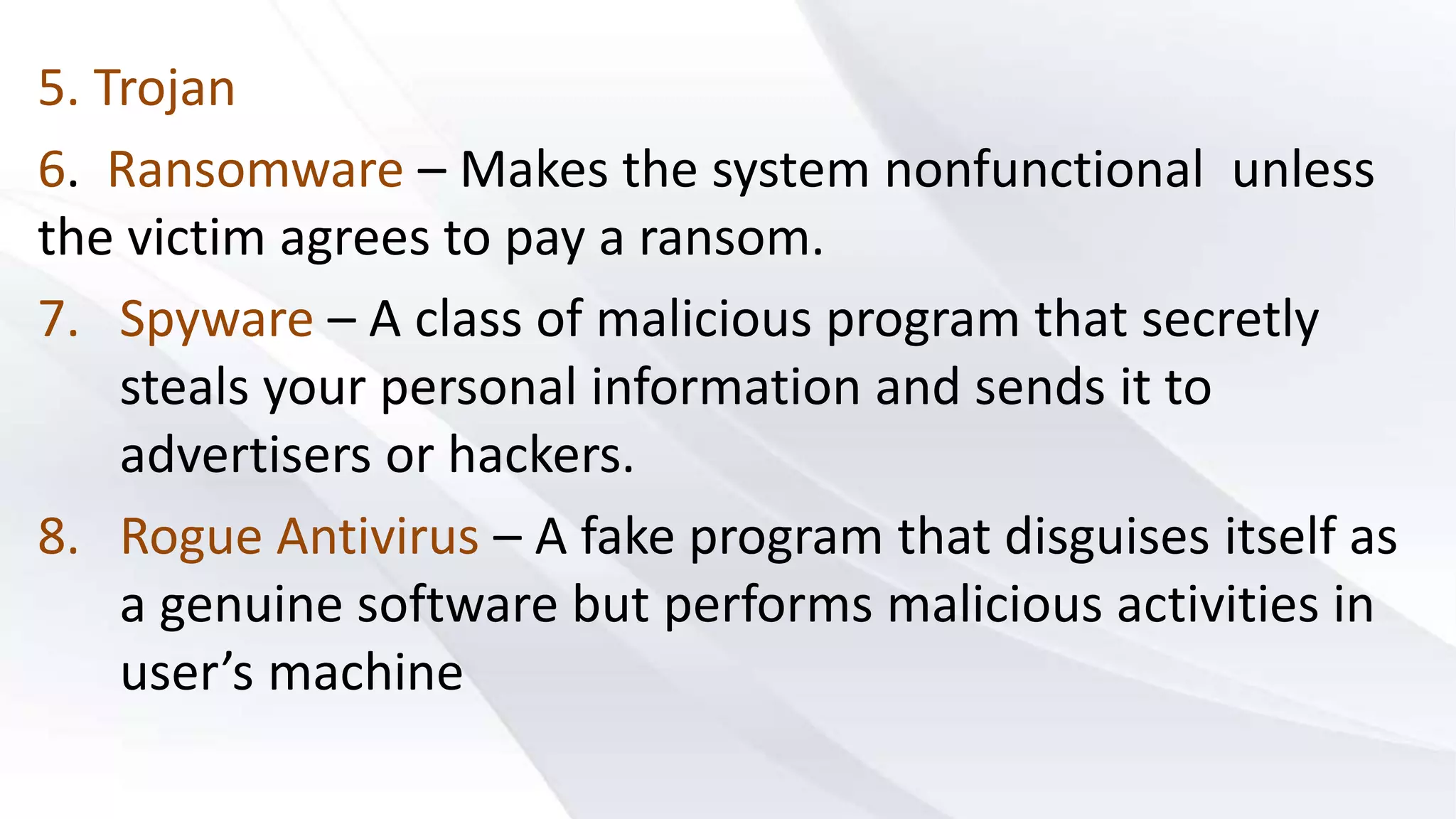 5. Trojan
6. Ransomware – Makes the system nonfunctional unless
the victim agrees to pay a ransom.
7. Spyware – A class of malicious program that secretly
steals your personal information and sends it to
advertisers or hackers.
8. Rogue Antivirus – A fake program that disguises itself as
a genuine software but performs malicious activities in
user’s machine
 
