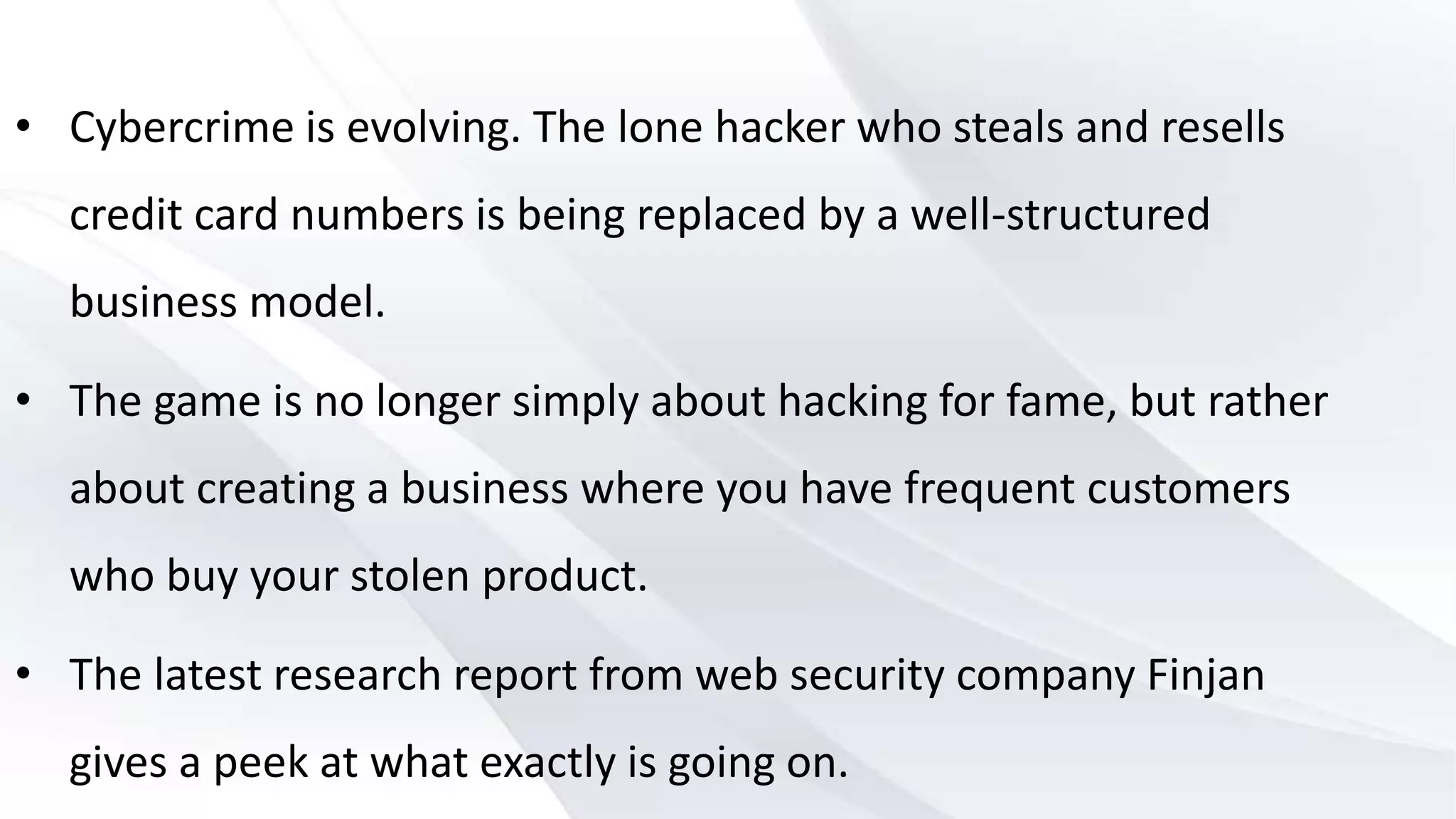 • Cybercrime is evolving. The lone hacker who steals and resells
credit card numbers is being replaced by a well-structured
business model.
• The game is no longer simply about hacking for fame, but rather
about creating a business where you have frequent customers
who buy your stolen product.
• The latest research report from web security company Finjan
gives a peek at what exactly is going on.
 