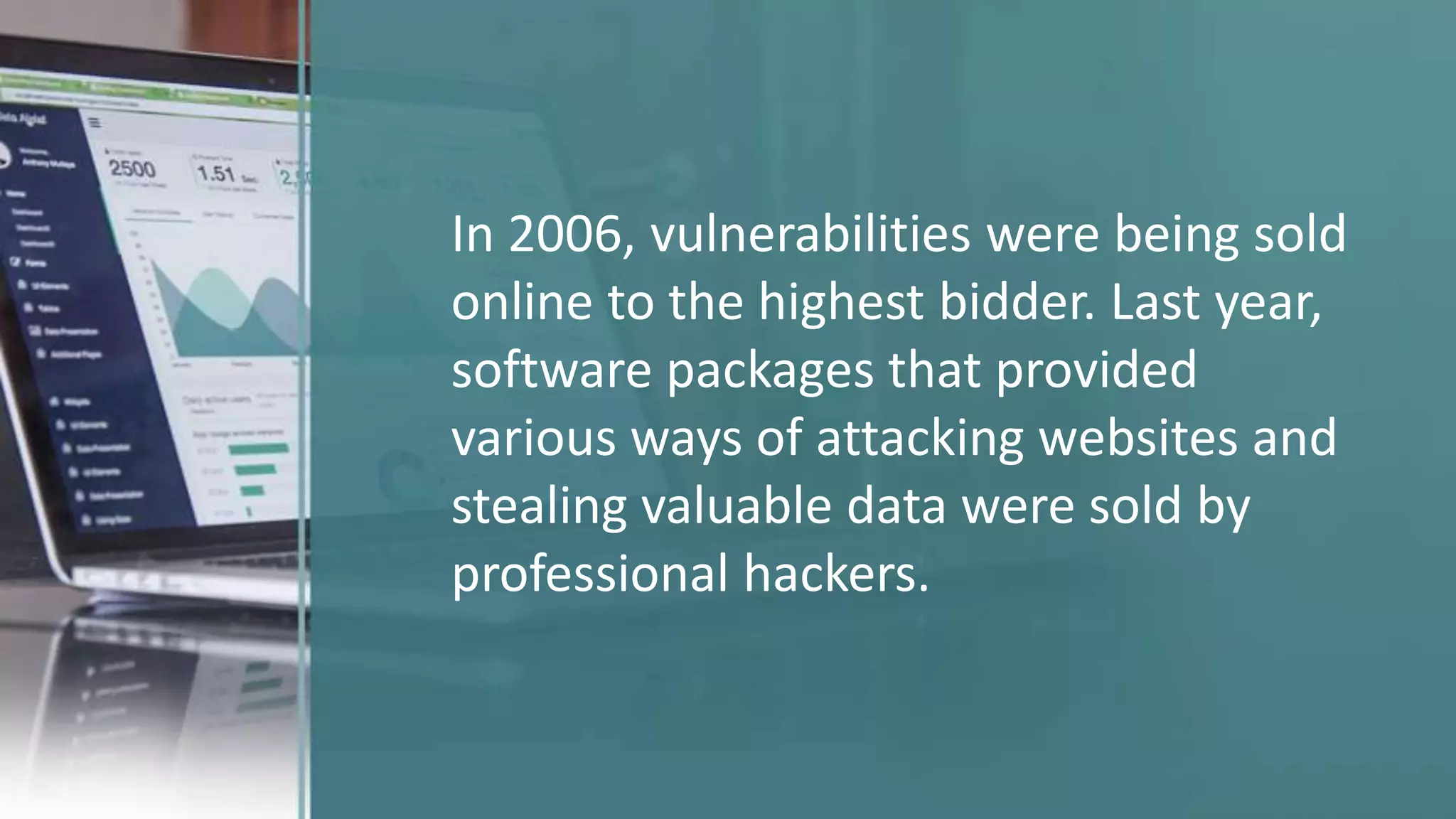 In 2006, vulnerabilities were being sold
online to the highest bidder. Last year,
software packages that provided
various ways of attacking websites and
stealing valuable data were sold by
professional hackers.
 