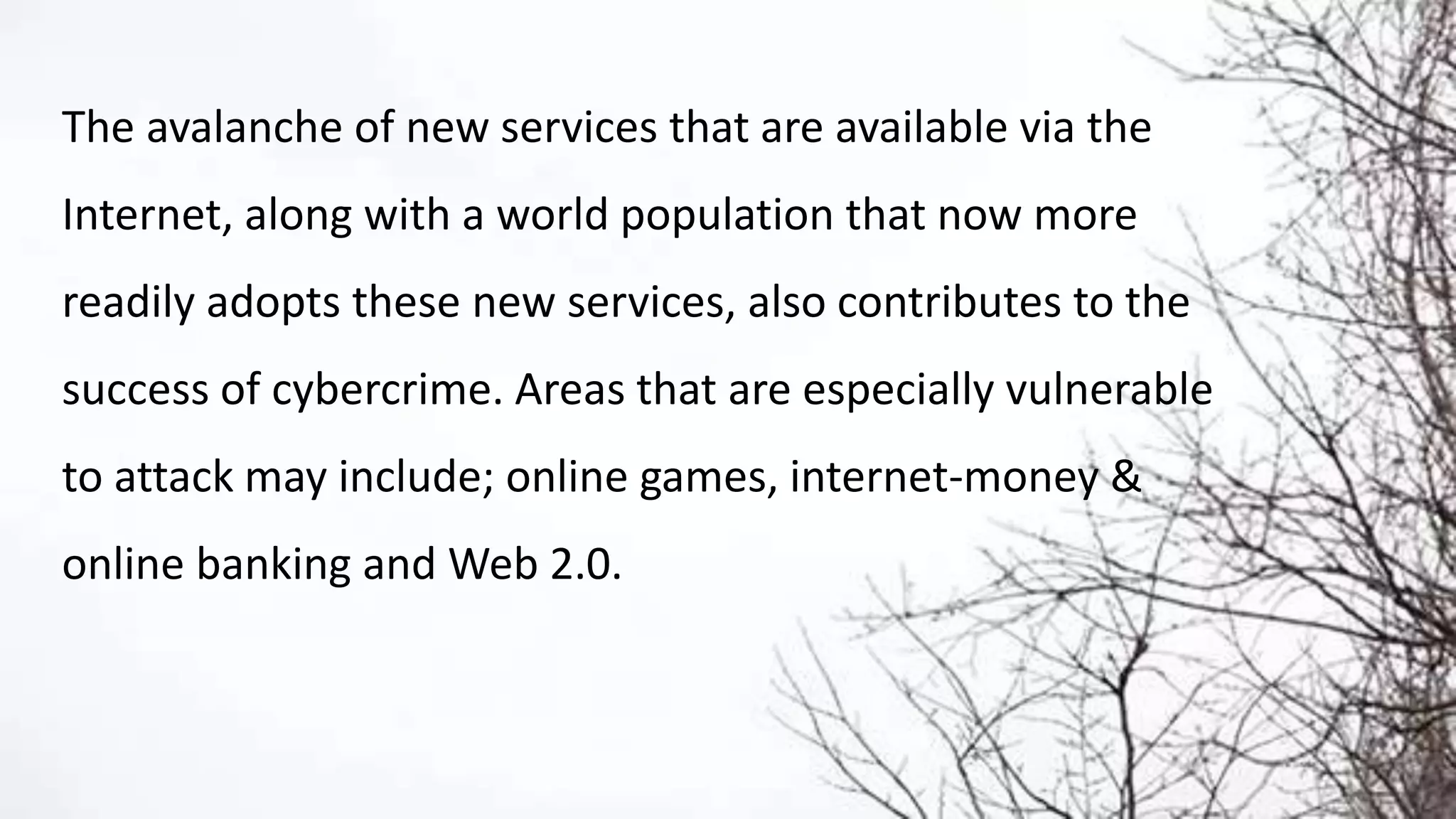 The avalanche of new services that are available via the
Internet, along with a world population that now more
readily adopts these new services, also contributes to the
success of cybercrime. Areas that are especially vulnerable
to attack may include; online games, internet-money &
online banking and Web 2.0.
 