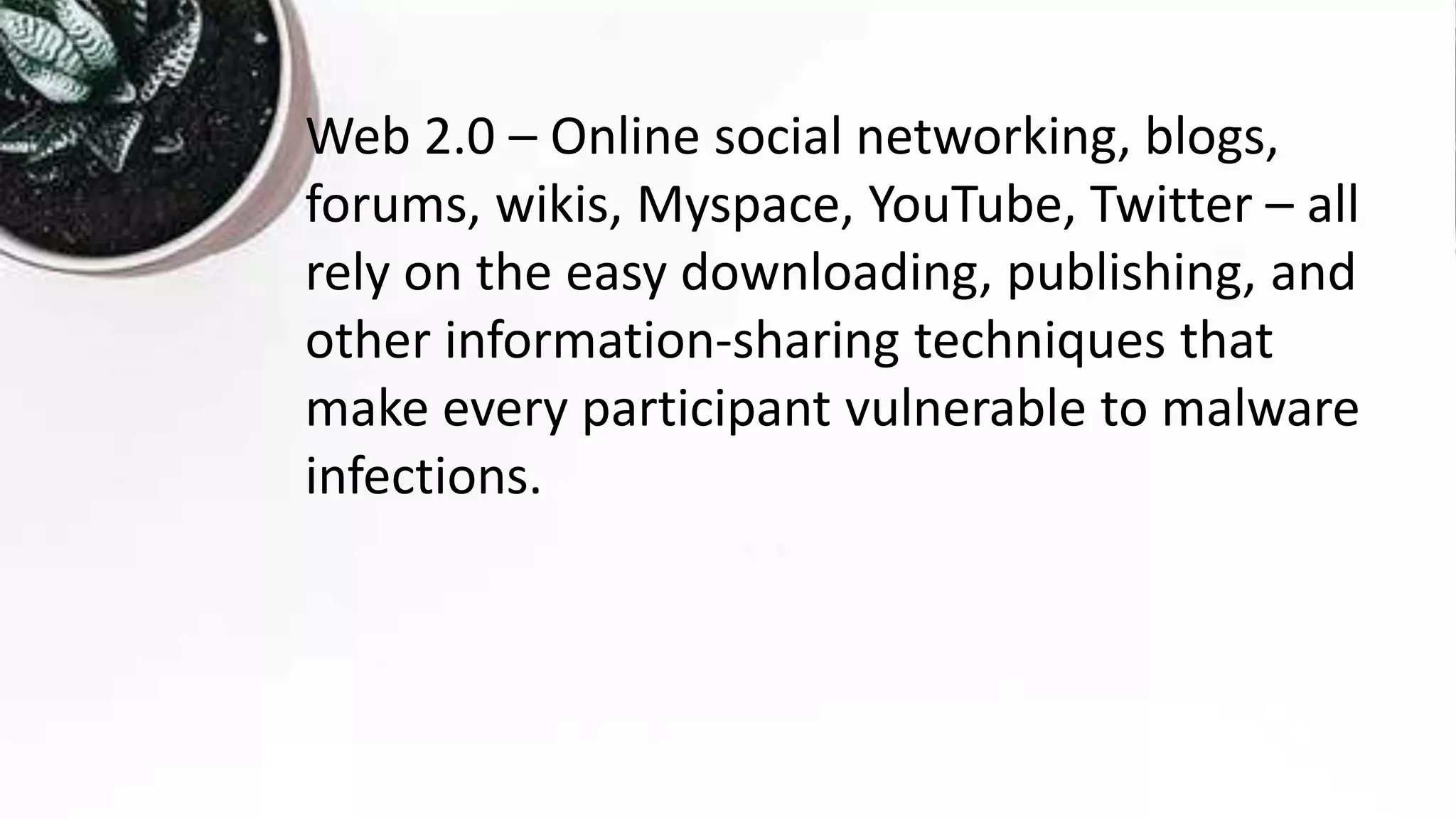 Web 2.0 – Online social networking, blogs,
forums, wikis, Myspace, YouTube, Twitter – all
rely on the easy downloading, publishing, and
other information-sharing techniques that
make every participant vulnerable to malware
infections.
 