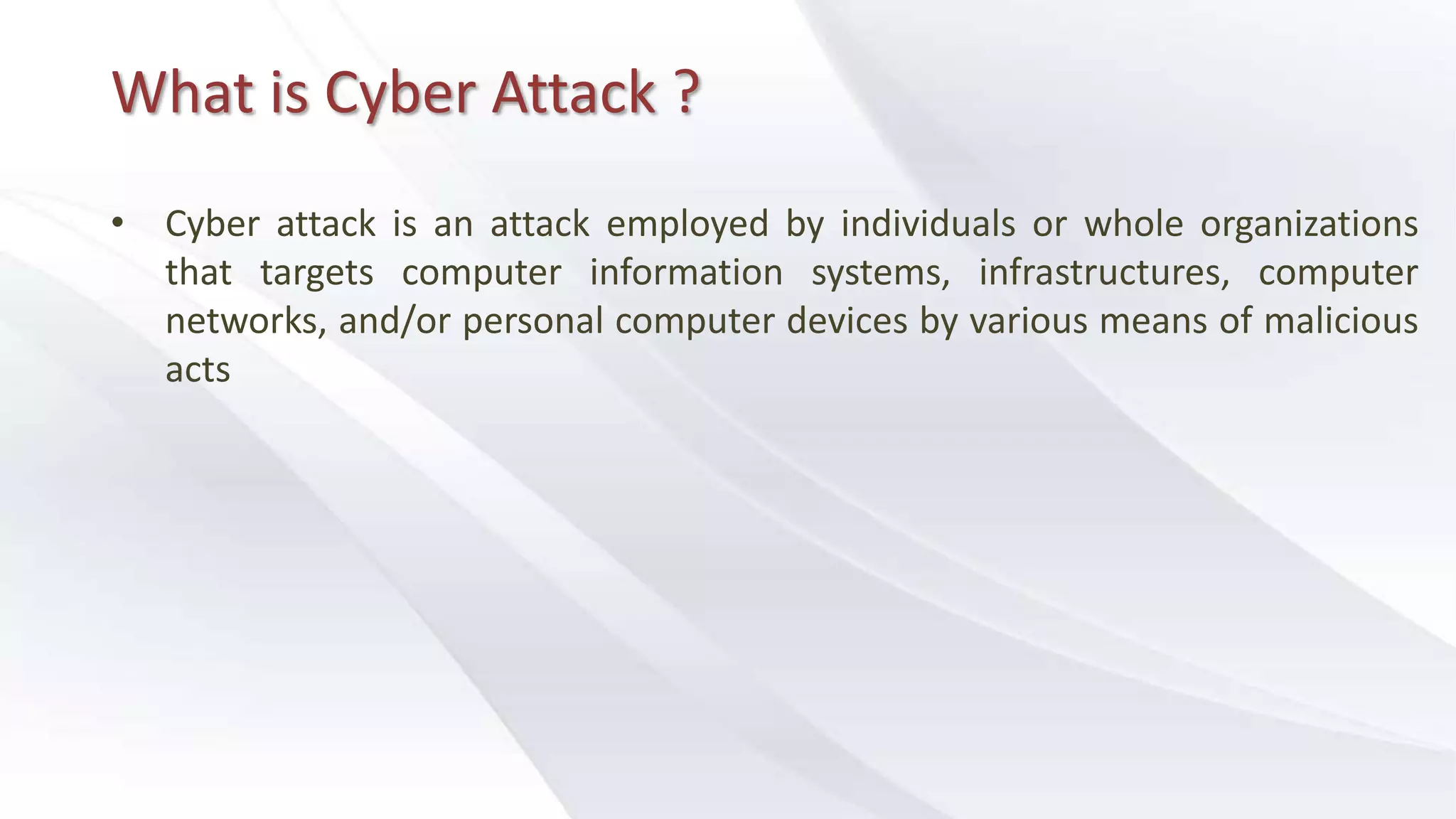 What is Cyber Attack ?
• Cyber attack is an attack employed by individuals or whole organizations
that targets computer information systems, infrastructures, computer
networks, and/or personal computer devices by various means of malicious
acts
 