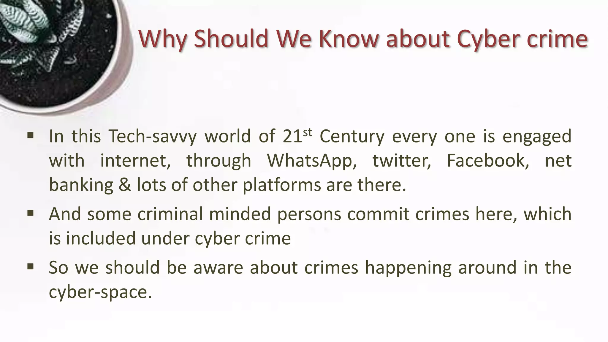 Why Should We Know about Cyber crime
 In this Tech-savvy world of 21st Century every one is engaged
with internet, through WhatsApp, twitter, Facebook, net
banking & lots of other platforms are there.
 And some criminal minded persons commit crimes here, which
is included under cyber crime
 So we should be aware about crimes happening around in the
cyber-space.
 