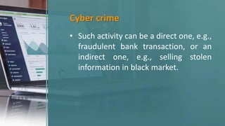 Cyber crime
• Such activity can be a direct one, e.g.,
fraudulent bank transaction, or an
indirect one, e.g., selling stolen
information in black market.
 