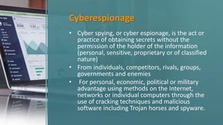 Cyberespionage
• Cyber spying, or cyber espionage, is the act or
practice of obtaining secrets without the
permission of the holder of the information
(personal, sensitive, proprietary or of classified
nature)
• From individuals, competitors, rivals, groups,
governments and enemies
• For personal, economic, political or military
advantage using methods on the Internet,
networks or individual computers through the
use of cracking techniques and malicious
software including Trojan horses and spyware.
 
