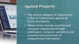 Against Property
• The second category of Cybercrimes
is that of Cybercrimes against all
forms of property.
• These crimes include unauthorized
computer trespassing through
cyberspace, computer vandalism and
unauthorized possession of
computerized information.
 