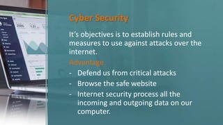 Cyber Security
It’s objectives is to establish rules and
measures to use against attacks over the
internet.
Advantage
- Defend us from critical attacks
- Browse the safe website
- Internet security process all the
incoming and outgoing data on our
computer.
 