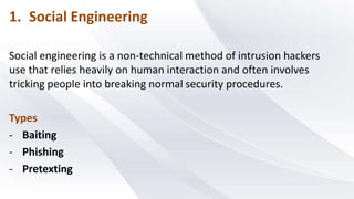1. Social Engineering
Social engineering is a non-technical method of intrusion hackers
use that relies heavily on human interaction and often involves
tricking people into breaking normal security procedures.
Types
- Baiting
- Phishing
- Pretexting
 