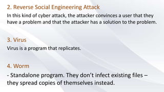 2. Reverse Social Engineering Attack
In this kind of cyber attack, the attacker convinces a user that they
have a problem and that the attacker has a solution to the problem.
3. Virus
Virus is a program that replicates.
4. Worm
- Standalone program. They don’t infect existing files –
they spread copies of themselves instead.
 
