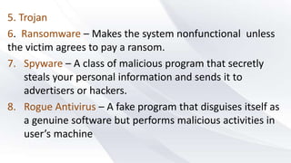5. Trojan
6. Ransomware – Makes the system nonfunctional unless
the victim agrees to pay a ransom.
7. Spyware – A class of malicious program that secretly
steals your personal information and sends it to
advertisers or hackers.
8. Rogue Antivirus – A fake program that disguises itself as
a genuine software but performs malicious activities in
user’s machine
 