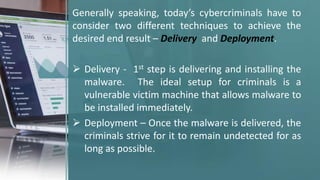 Generally speaking, today’s cybercriminals have to
consider two different techniques to achieve the
desired end result – Delivery and Deployment.
 Delivery - 1st step is delivering and installing the
malware. The ideal setup for criminals is a
vulnerable victim machine that allows malware to
be installed immediately.
 Deployment – Once the malware is delivered, the
criminals strive for it to remain undetected for as
long as possible.
 