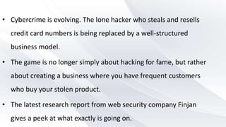 • Cybercrime is evolving. The lone hacker who steals and resells
credit card numbers is being replaced by a well-structured
business model.
• The game is no longer simply about hacking for fame, but rather
about creating a business where you have frequent customers
who buy your stolen product.
• The latest research report from web security company Finjan
gives a peek at what exactly is going on.
 