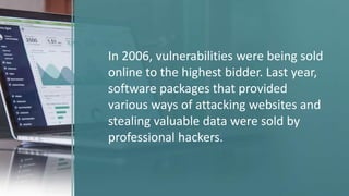 In 2006, vulnerabilities were being sold
online to the highest bidder. Last year,
software packages that provided
various ways of attacking websites and
stealing valuable data were sold by
professional hackers.
 