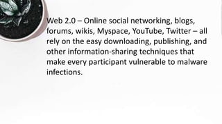 Web 2.0 – Online social networking, blogs,
forums, wikis, Myspace, YouTube, Twitter – all
rely on the easy downloading, publishing, and
other information-sharing techniques that
make every participant vulnerable to malware
infections.
 
