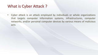 What is Cyber Attack ?
• Cyber attack is an attack employed by individuals or whole organizations
that targets computer information systems, infrastructures, computer
networks, and/or personal computer devices by various means of malicious
acts
 