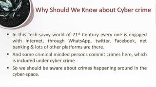Why Should We Know about Cyber crime
 In this Tech-savvy world of 21st Century every one is engaged
with internet, through WhatsApp, twitter, Facebook, net
banking & lots of other platforms are there.
 And some criminal minded persons commit crimes here, which
is included under cyber crime
 So we should be aware about crimes happening around in the
cyber-space.
 