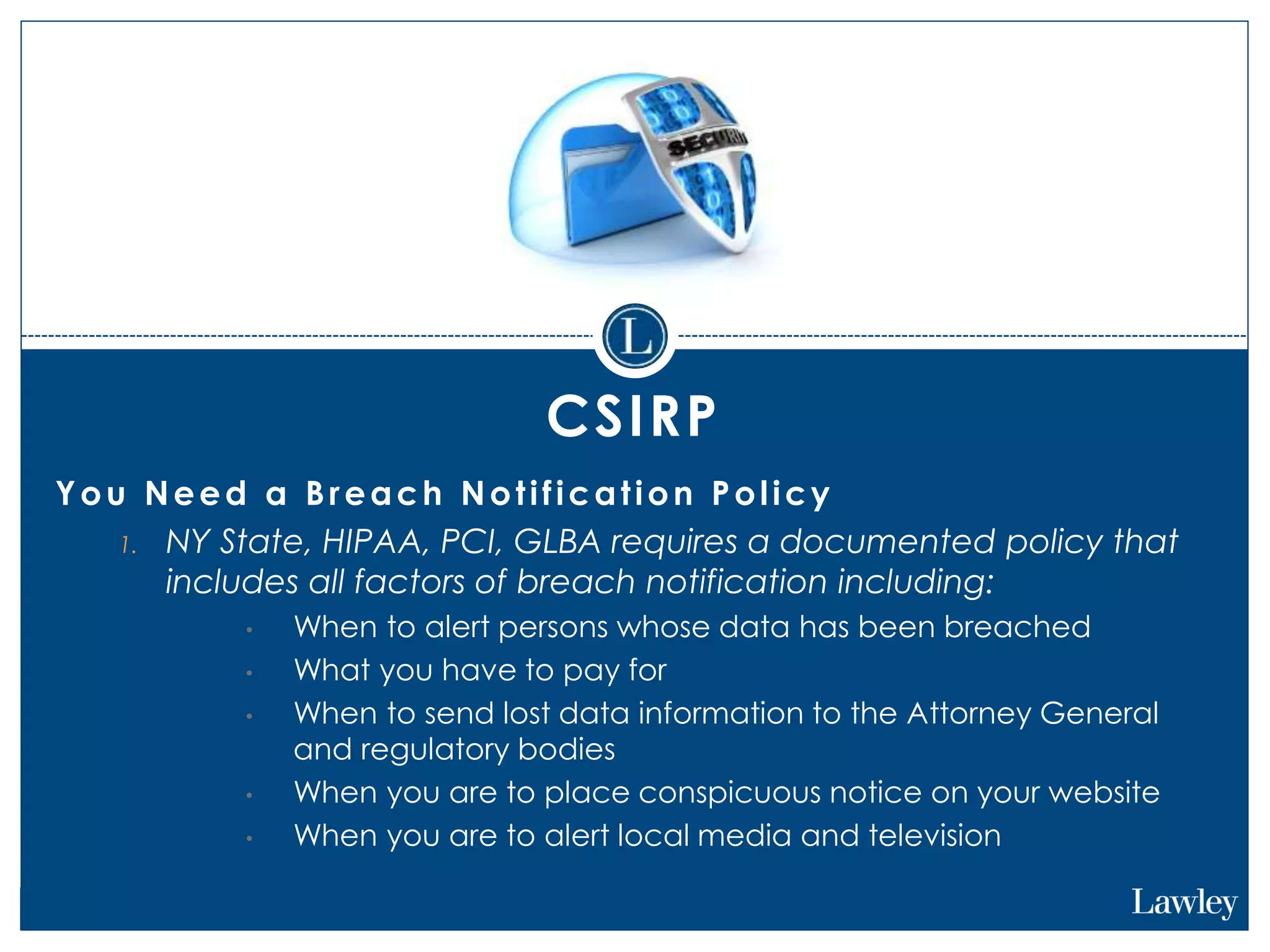 CSIRP
You Need a Breach Notification Policy
1. NY State, HIPAA, PCI, GLBA requires a documented policy that
includes all factors of breach notification including:
• When to alert persons whose data has been breached
• What you have to pay for
• When to send lost data information to the Attorney General
and regulatory bodies
• When you are to place conspicuous notice on your website
• When you are to alert local media and television
 