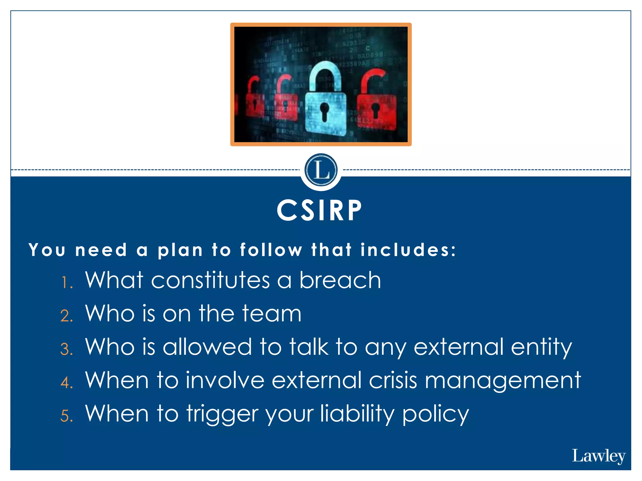 CSIRP
You need a plan to follow that includes:
1. What constitutes a breach
2. Who is on the team
3. Who is allowed to talk to any external entity
4. When to involve external crisis management
5. When to trigger your liability policy
 