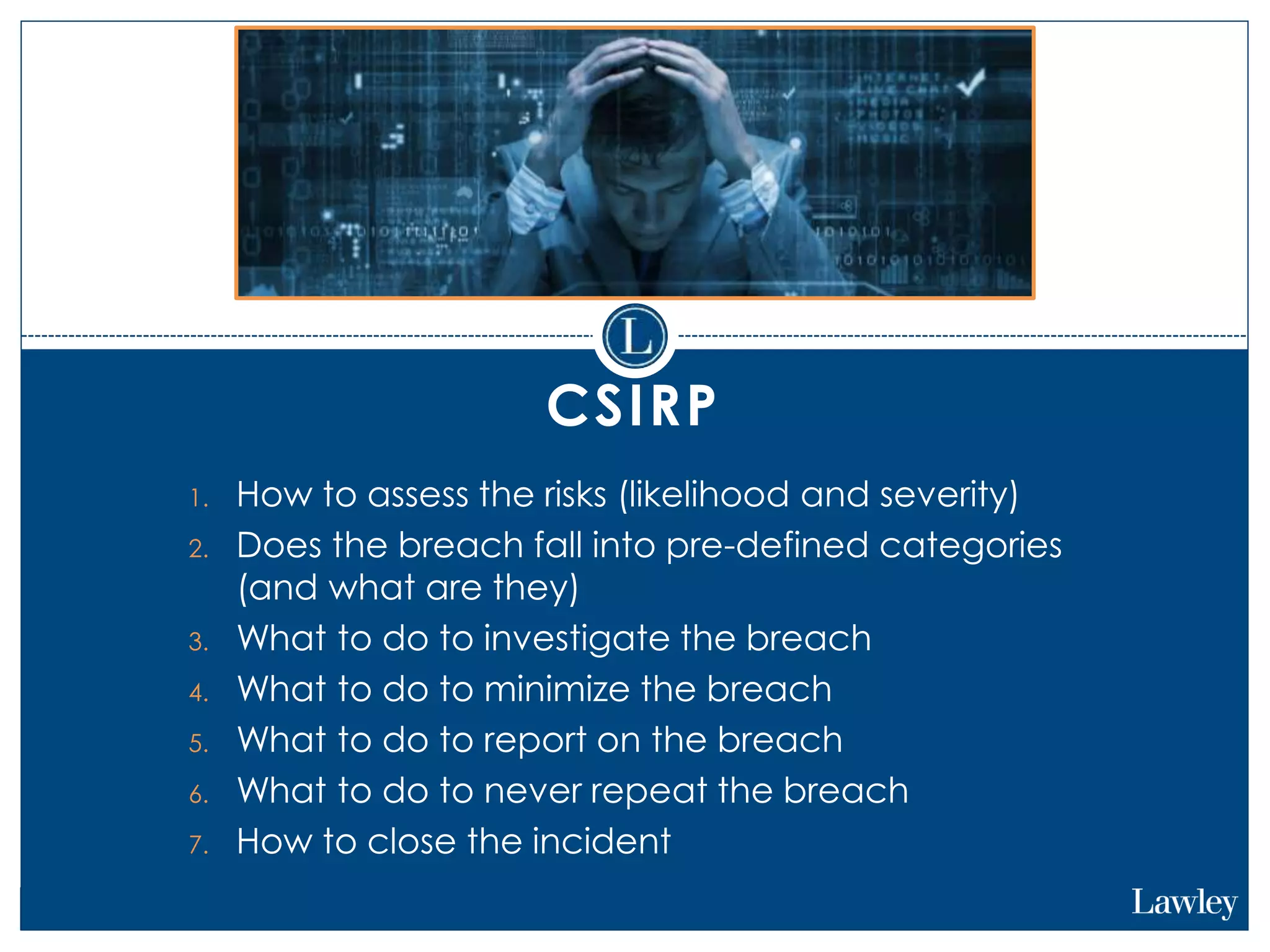 CSIRP
1. How to assess the risks (likelihood and severity)
2. Does the breach fall into pre-defined categories
(and what are they)
3. What to do to investigate the breach
4. What to do to minimize the breach
5. What to do to report on the breach
6. What to do to never repeat the breach
7. How to close the incident
 