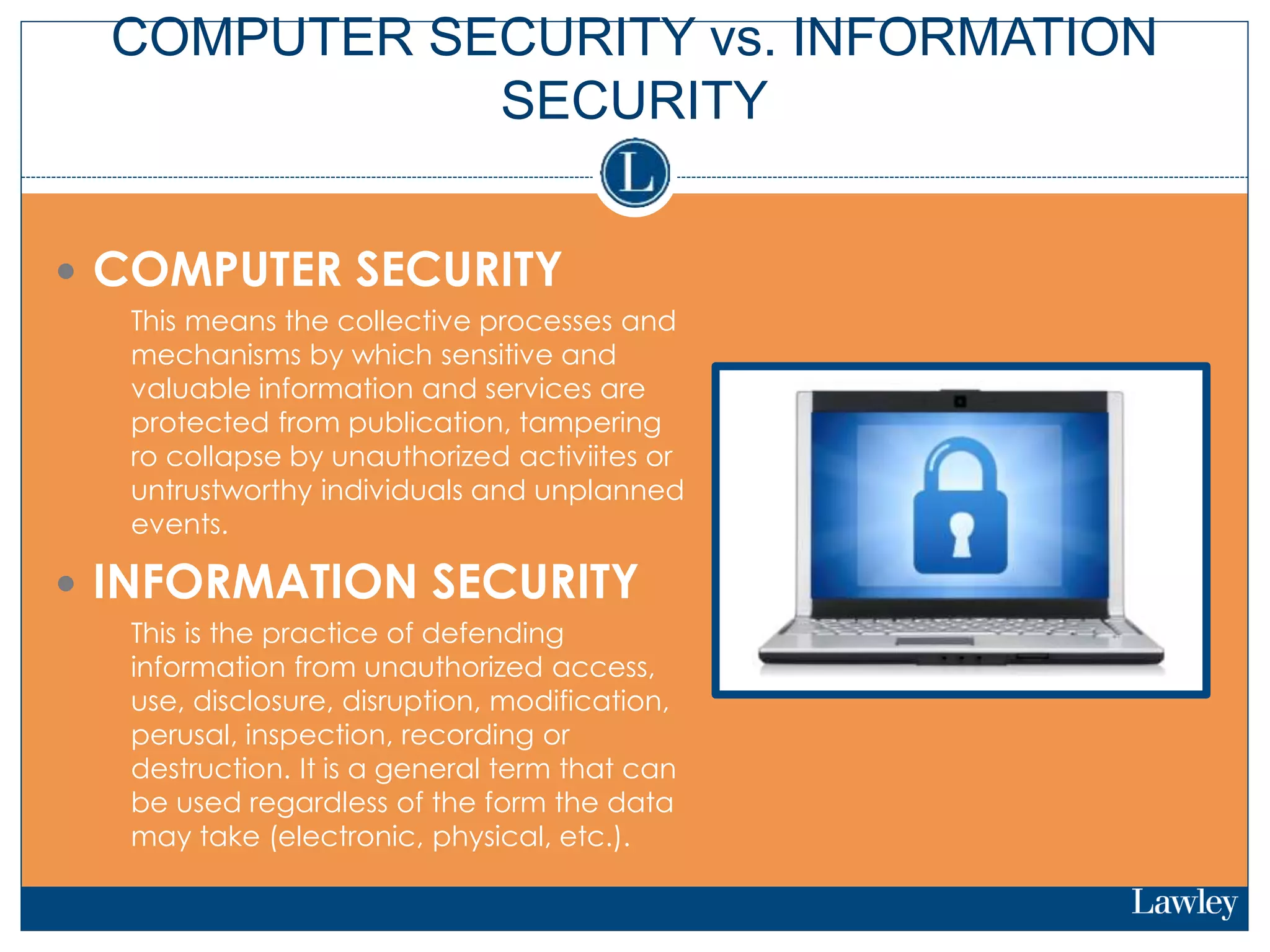 COMPUTER SECURITY vs. INFORMATION
SECURITY
 COMPUTER SECURITY
 This means the collective processes and
mechanisms by which sensitive and
valuable information and services are
protected from publication, tampering
ro collapse by unauthorized activiites or
untrustworthy individuals and unplanned
events.
 INFORMATION SECURITY
 This is the practice of defending
information from unauthorized access,
use, disclosure, disruption, modification,
perusal, inspection, recording or
destruction. It is a general term that can
be used regardless of the form the data
may take (electronic, physical, etc.).
 