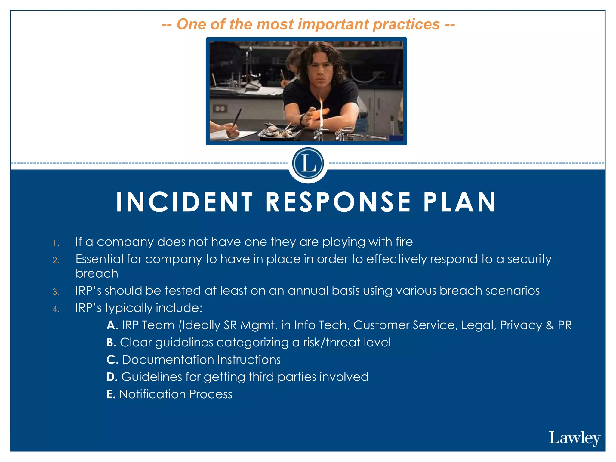 INCIDENT RESPONSE PLAN
1. If a company does not have one they are playing with fire
2. Essential for company to have in place in order to effectively respond to a security
breach
3. IRP’s should be tested at least on an annual basis using various breach scenarios
4. IRP’s typically include:
1. A. IRP Team (Ideally SR Mgmt. in Info Tech, Customer Service, Legal, Privacy & PR
2. B. Clear guidelines categorizing a risk/threat level
3. C. Documentation Instructions
4. D. Guidelines for getting third parties involved
5. E. Notification Process
-- One of the most important practices --
 
