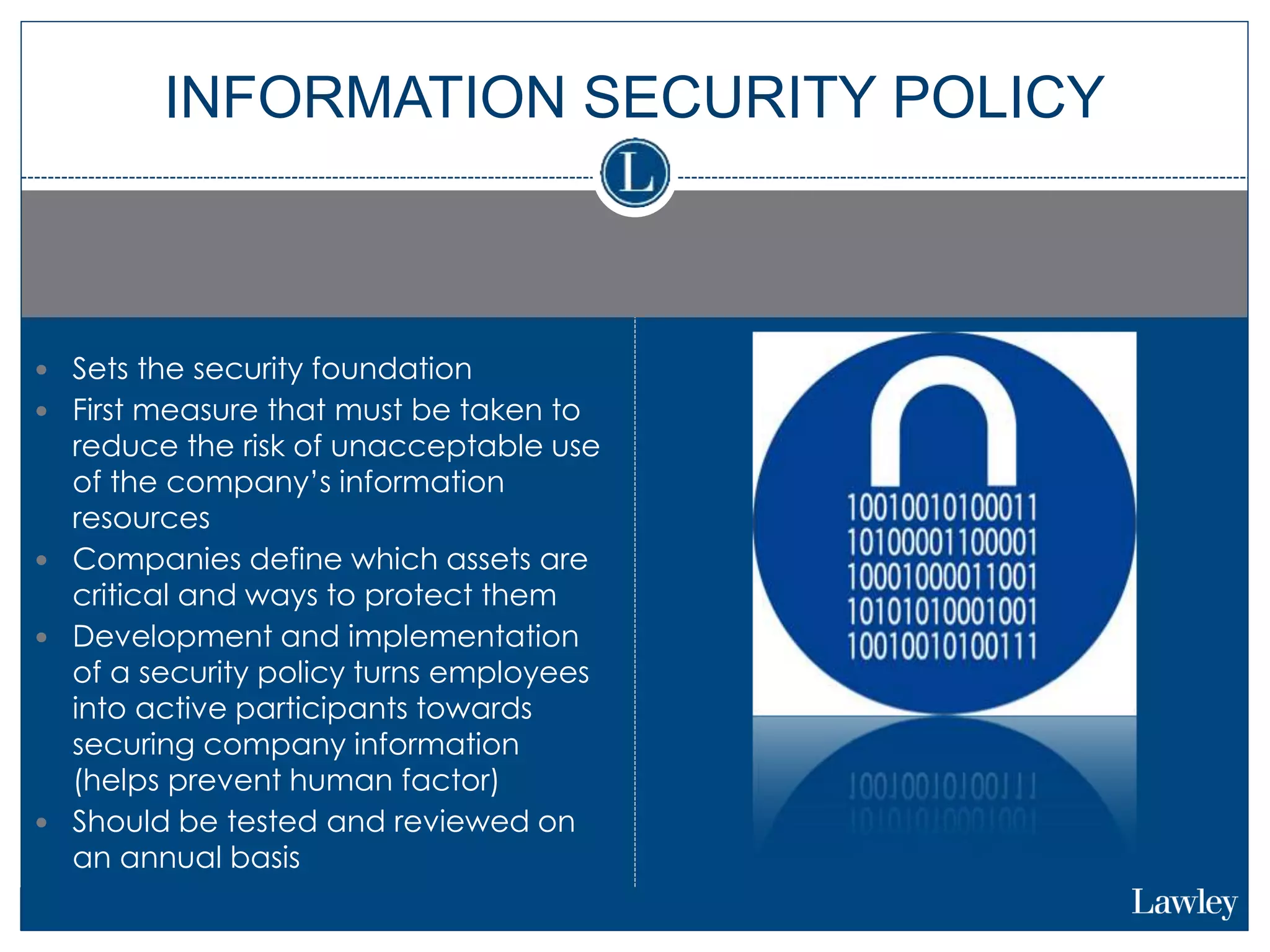  Sets the security foundation
 First measure that must be taken to
reduce the risk of unacceptable use
of the company’s information
resources
 Companies define which assets are
critical and ways to protect them
 Development and implementation
of a security policy turns employees
into active participants towards
securing company information
(helps prevent human factor)
 Should be tested and reviewed on
an annual basis
INFORMATION SECURITY POLICY
 