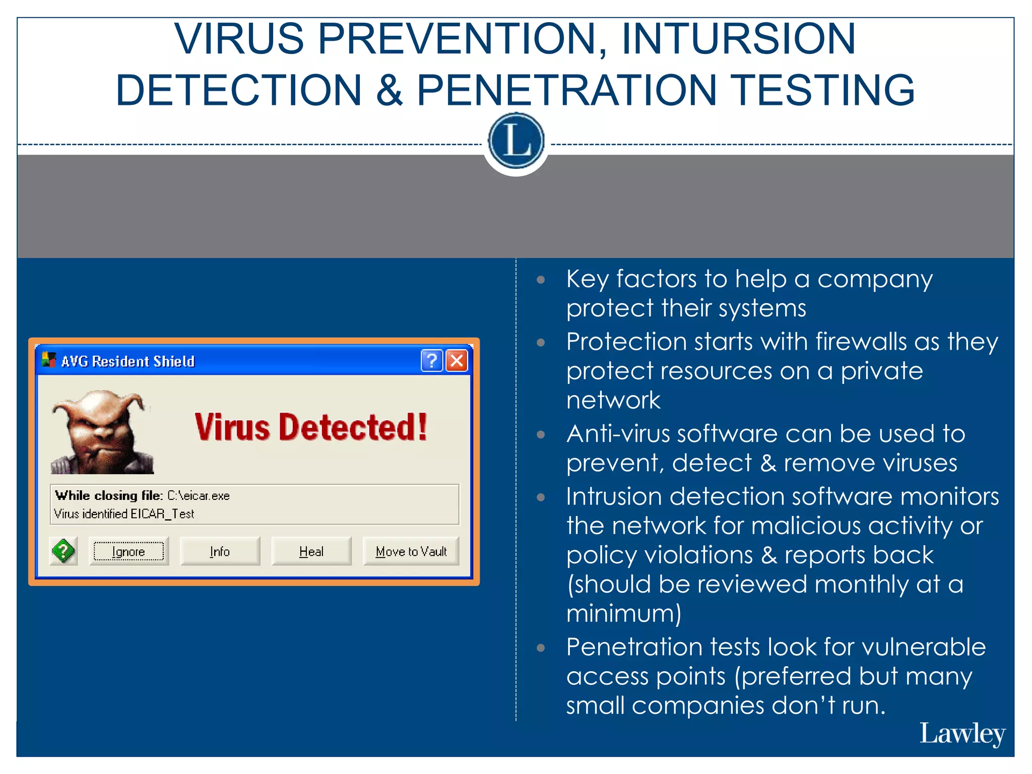 Key factors to help a company
protect their systems
 Protection starts with firewalls as they
protect resources on a private
network
 Anti-virus software can be used to
prevent, detect & remove viruses
 Intrusion detection software monitors
the network for malicious activity or
policy violations & reports back
(should be reviewed monthly at a
minimum)
 Penetration tests look for vulnerable
access points (preferred but many
small companies don’t run.
VIRUS PREVENTION, INTURSION
DETECTION & PENETRATION TESTING
 