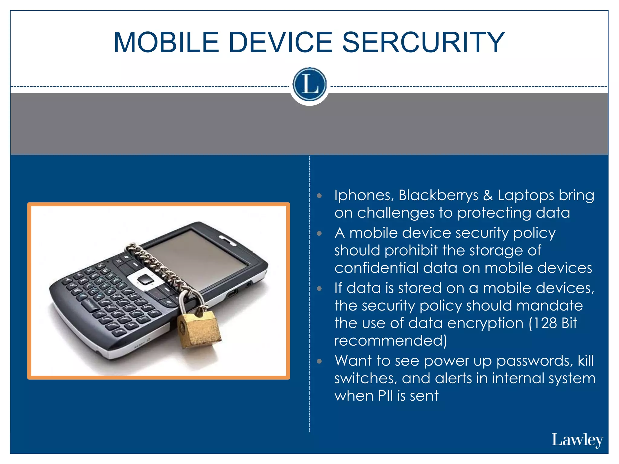  Iphones, Blackberrys & Laptops bring
on challenges to protecting data
 A mobile device security policy
should prohibit the storage of
confidential data on mobile devices
 If data is stored on a mobile devices,
the security policy should mandate
the use of data encryption (128 Bit
recommended)
 Want to see power up passwords, kill
switches, and alerts in internal system
when PII is sent
MOBILE DEVICE SERCURITY
 