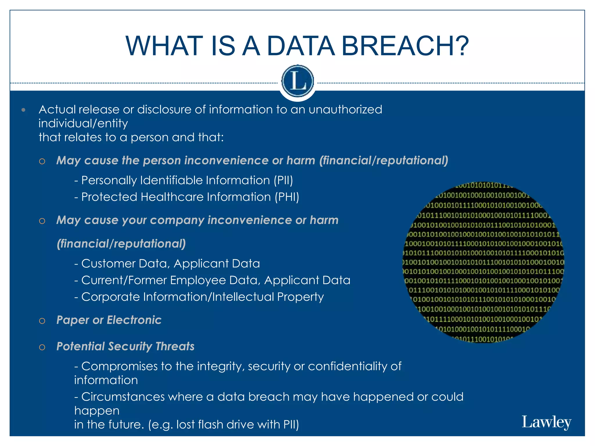 WHAT IS A DATA BREACH?
 Actual release or disclosure of information to an unauthorized
individual/entity
that relates to a person and that:
 May cause the person inconvenience or harm (financial/reputational)
 - Personally Identifiable Information (PII)
 - Protected Healthcare Information (PHI)
 May cause your company inconvenience or harm
(financial/reputational)
 - Customer Data, Applicant Data
 - Current/Former Employee Data, Applicant Data
 - Corporate Information/Intellectual Property
 Paper or Electronic
 Potential Security Threats
 - Compromises to the integrity, security or confidentiality of
information
 - Circumstances where a data breach may have happened or could
happen
in the future. (e.g. lost flash drive with PII)
 