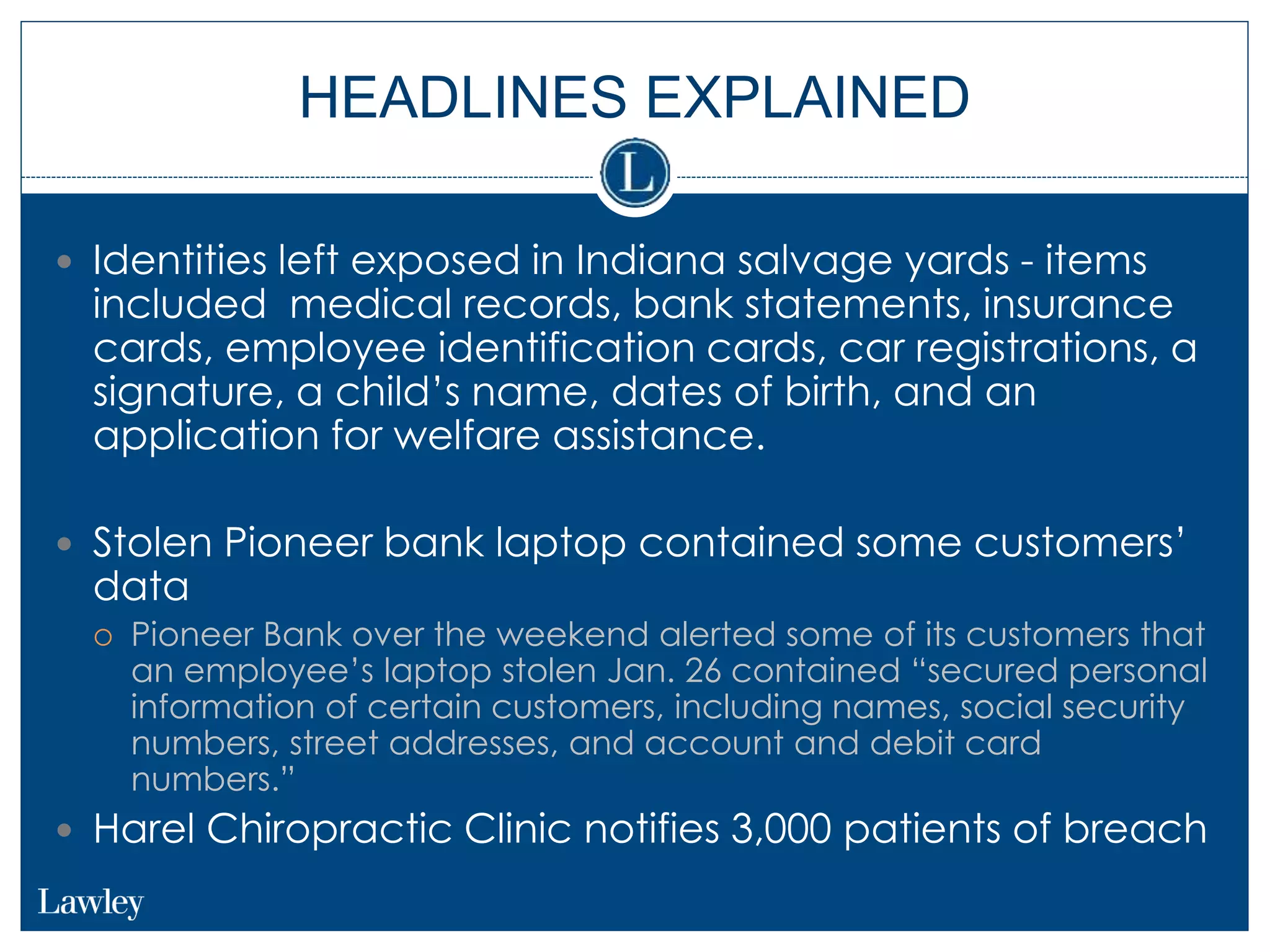 HEADLINES EXPLAINED
 Identities left exposed in Indiana salvage yards - items
included medical records, bank statements, insurance
cards, employee identification cards, car registrations, a
signature, a child’s name, dates of birth, and an
application for welfare assistance.
 Stolen Pioneer bank laptop contained some customers’
data
 Pioneer Bank over the weekend alerted some of its customers that
an employee’s laptop stolen Jan. 26 contained “secured personal
information of certain customers, including names, social security
numbers, street addresses, and account and debit card
numbers.”
 Harel Chiropractic Clinic notifies 3,000 patients of breach
 