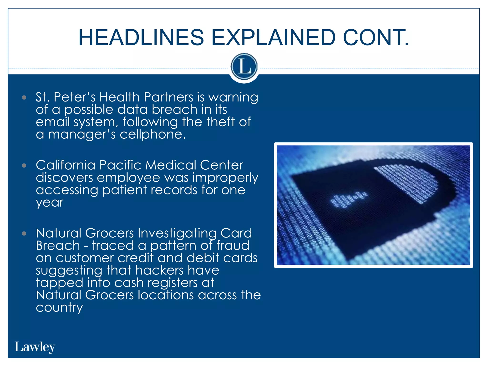 HEADLINES EXPLAINED CONT.
 St. Peter’s Health Partners is warning
of a possible data breach in its
email system, following the theft of
a manager’s cellphone.
 California Pacific Medical Center
discovers employee was improperly
accessing patient records for one
year
 Natural Grocers Investigating Card
Breach - traced a pattern of fraud
on customer credit and debit cards
suggesting that hackers have
tapped into cash registers at
Natural Grocers locations across the
country
 