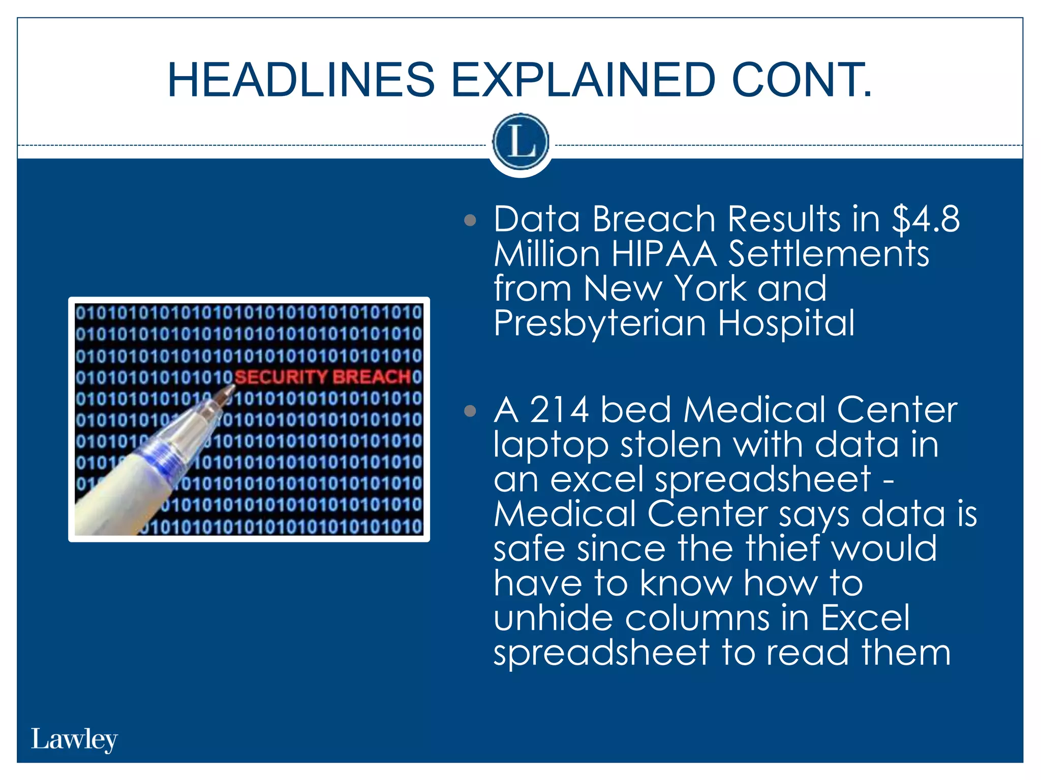 HEADLINES EXPLAINED CONT.
 Data Breach Results in $4.8
Million HIPAA Settlements
from New York and
Presbyterian Hospital
 A 214 bed Medical Center
laptop stolen with data in
an excel spreadsheet -
Medical Center says data is
safe since the thief would
have to know how to
unhide columns in Excel
spreadsheet to read them
 