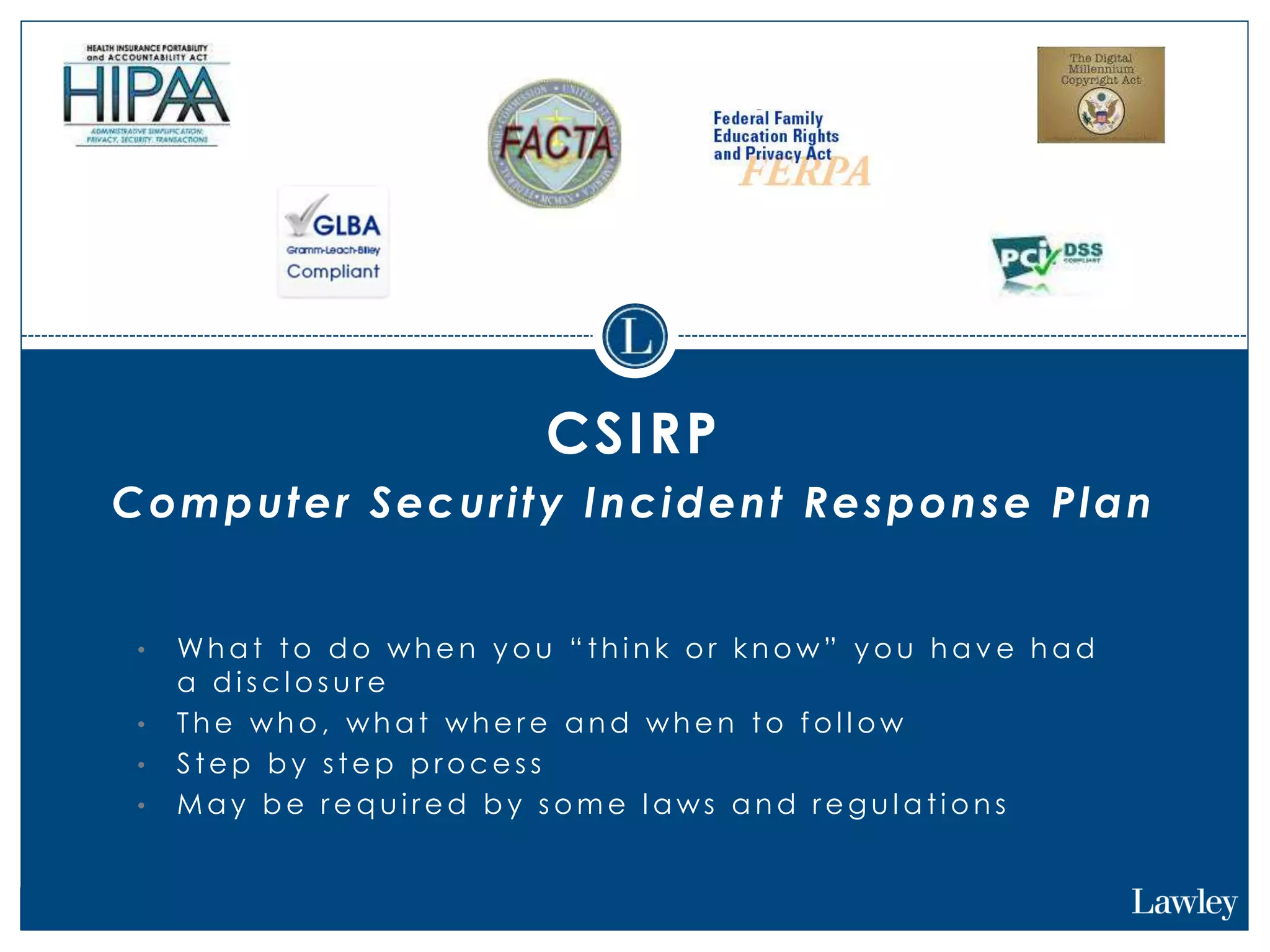 CSIRP
Computer Security Incident Response Plan
• Wh a t to d o wh e n y o u “ th i n k o r k n o w” y o u h a v e h a d
a d i s c l o s u r e
• Th e wh o , wh a t wh e r e a n d wh e n to f o l l o w
• S te p b y s te p p r o c e s s
• M a y b e r e q u i r e d b y s o m e l a ws a n d r e g u l a ti o n s
 