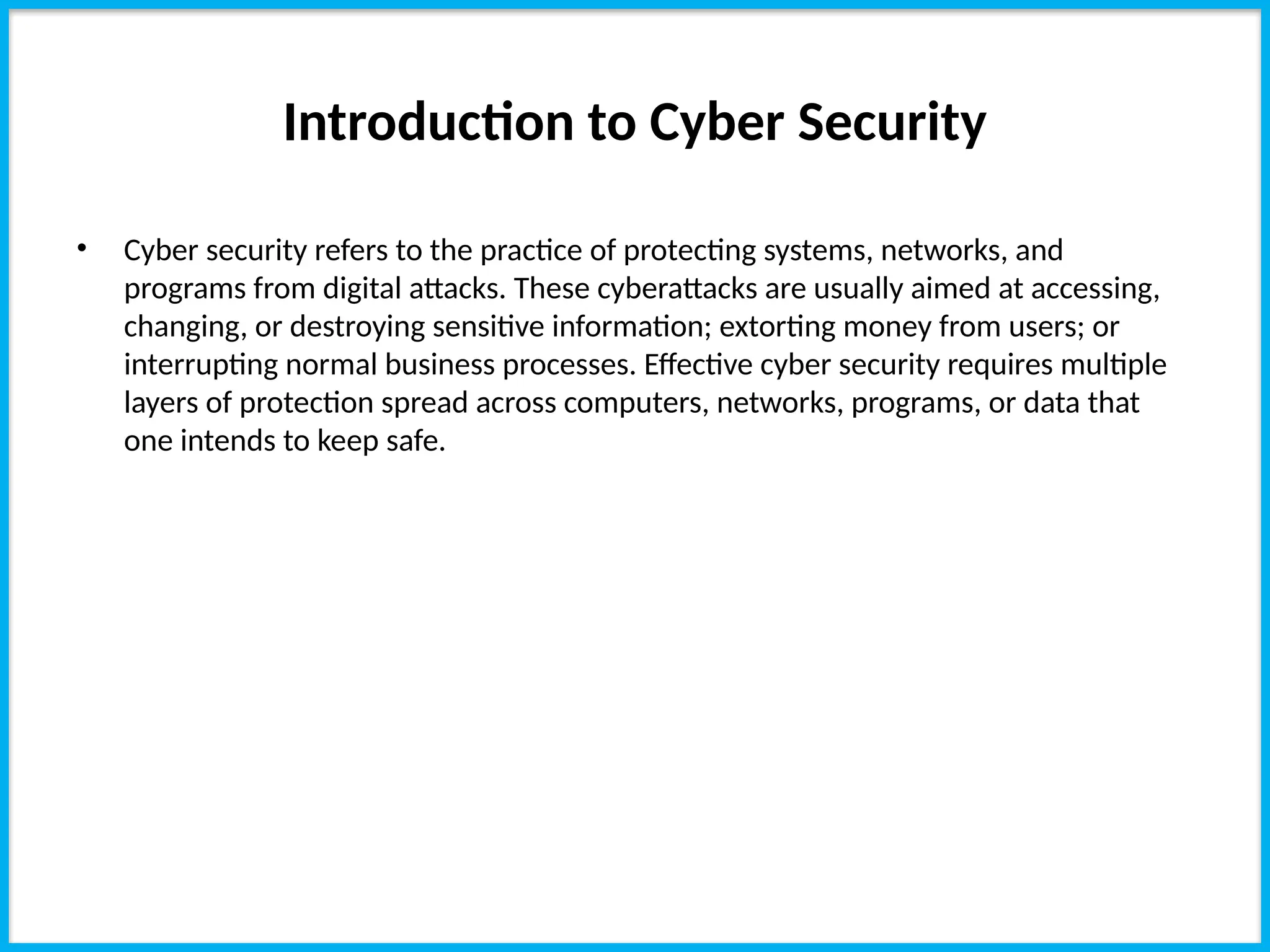 Introduction to Cyber Security
• Cyber security refers to the practice of protecting systems, networks, and
programs from digital attacks. These cyberattacks are usually aimed at accessing,
changing, or destroying sensitive information; extorting money from users; or
interrupting normal business processes. Effective cyber security requires multiple
layers of protection spread across computers, networks, programs, or data that
one intends to keep safe.
 