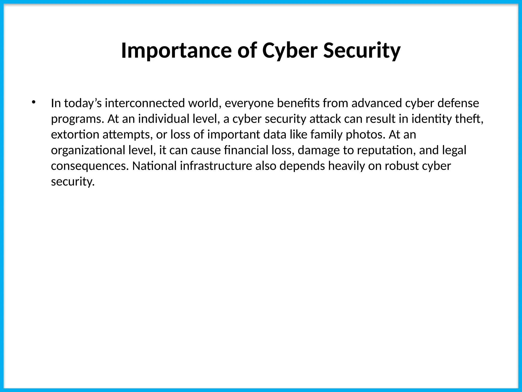 Importance of Cyber Security
• In today’s interconnected world, everyone benefits from advanced cyber defense
programs. At an individual level, a cyber security attack can result in identity theft,
extortion attempts, or loss of important data like family photos. At an
organizational level, it can cause financial loss, damage to reputation, and legal
consequences. National infrastructure also depends heavily on robust cyber
security.
 
