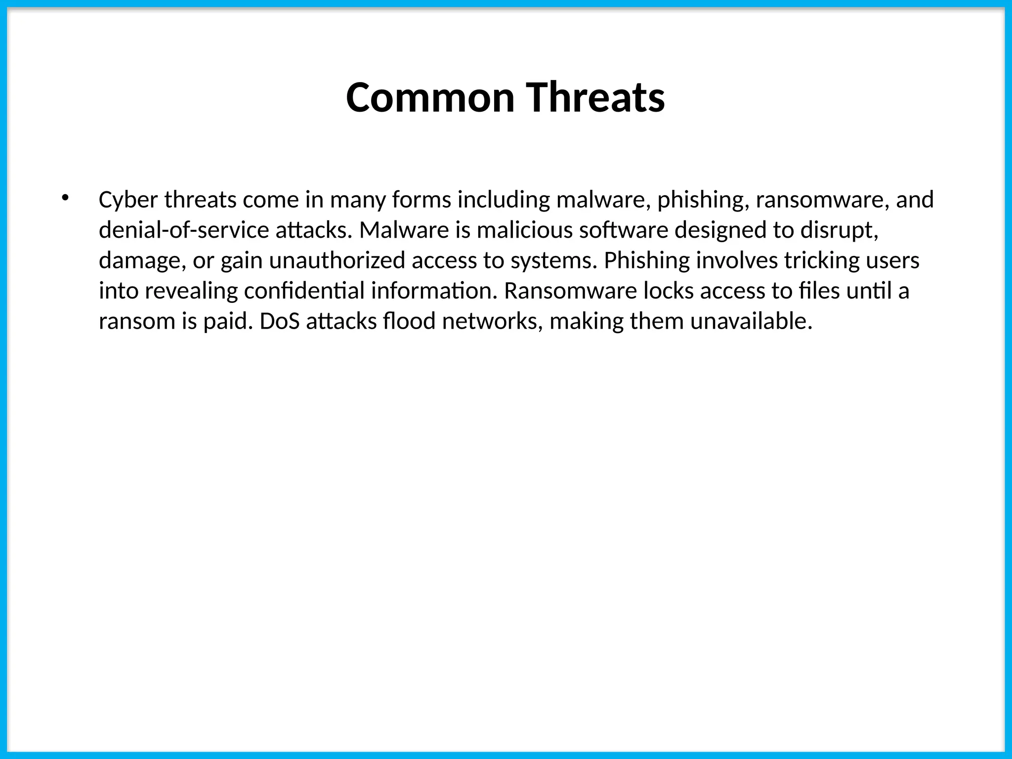 Common Threats
• Cyber threats come in many forms including malware, phishing, ransomware, and
denial-of-service attacks. Malware is malicious software designed to disrupt,
damage, or gain unauthorized access to systems. Phishing involves tricking users
into revealing confidential information. Ransomware locks access to files until a
ransom is paid. DoS attacks flood networks, making them unavailable.
 