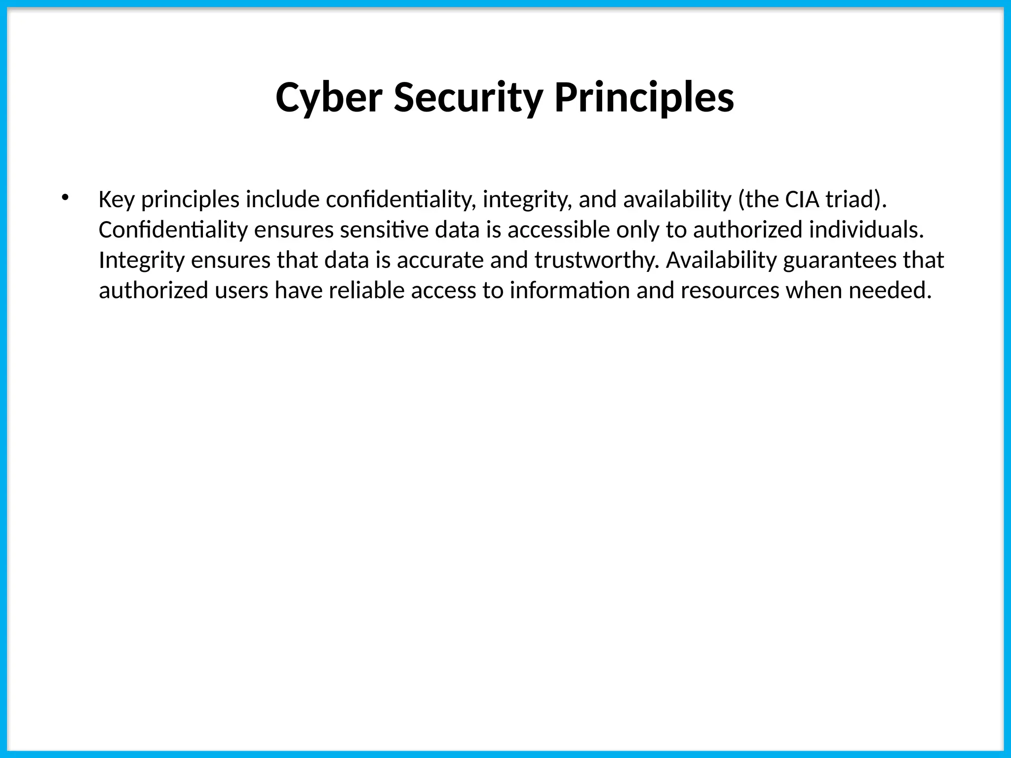 Cyber Security Principles
• Key principles include confidentiality, integrity, and availability (the CIA triad).
Confidentiality ensures sensitive data is accessible only to authorized individuals.
Integrity ensures that data is accurate and trustworthy. Availability guarantees that
authorized users have reliable access to information and resources when needed.
 