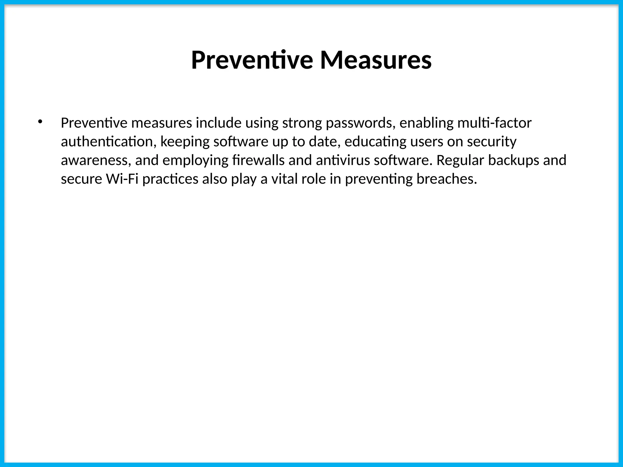 Preventive Measures
• Preventive measures include using strong passwords, enabling multi-factor
authentication, keeping software up to date, educating users on security
awareness, and employing firewalls and antivirus software. Regular backups and
secure Wi-Fi practices also play a vital role in preventing breaches.
 