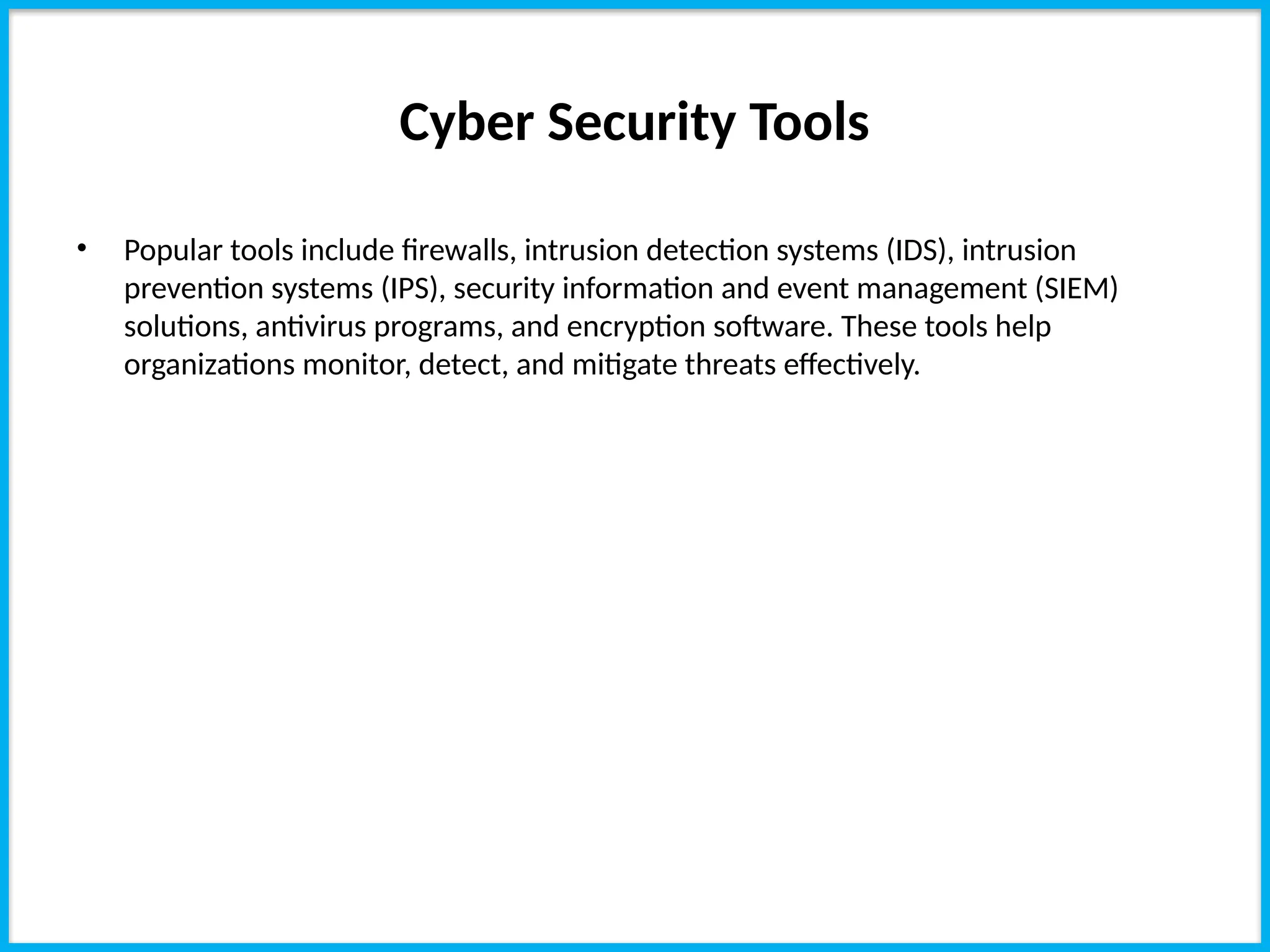 Cyber Security Tools
• Popular tools include firewalls, intrusion detection systems (IDS), intrusion
prevention systems (IPS), security information and event management (SIEM)
solutions, antivirus programs, and encryption software. These tools help
organizations monitor, detect, and mitigate threats effectively.
 