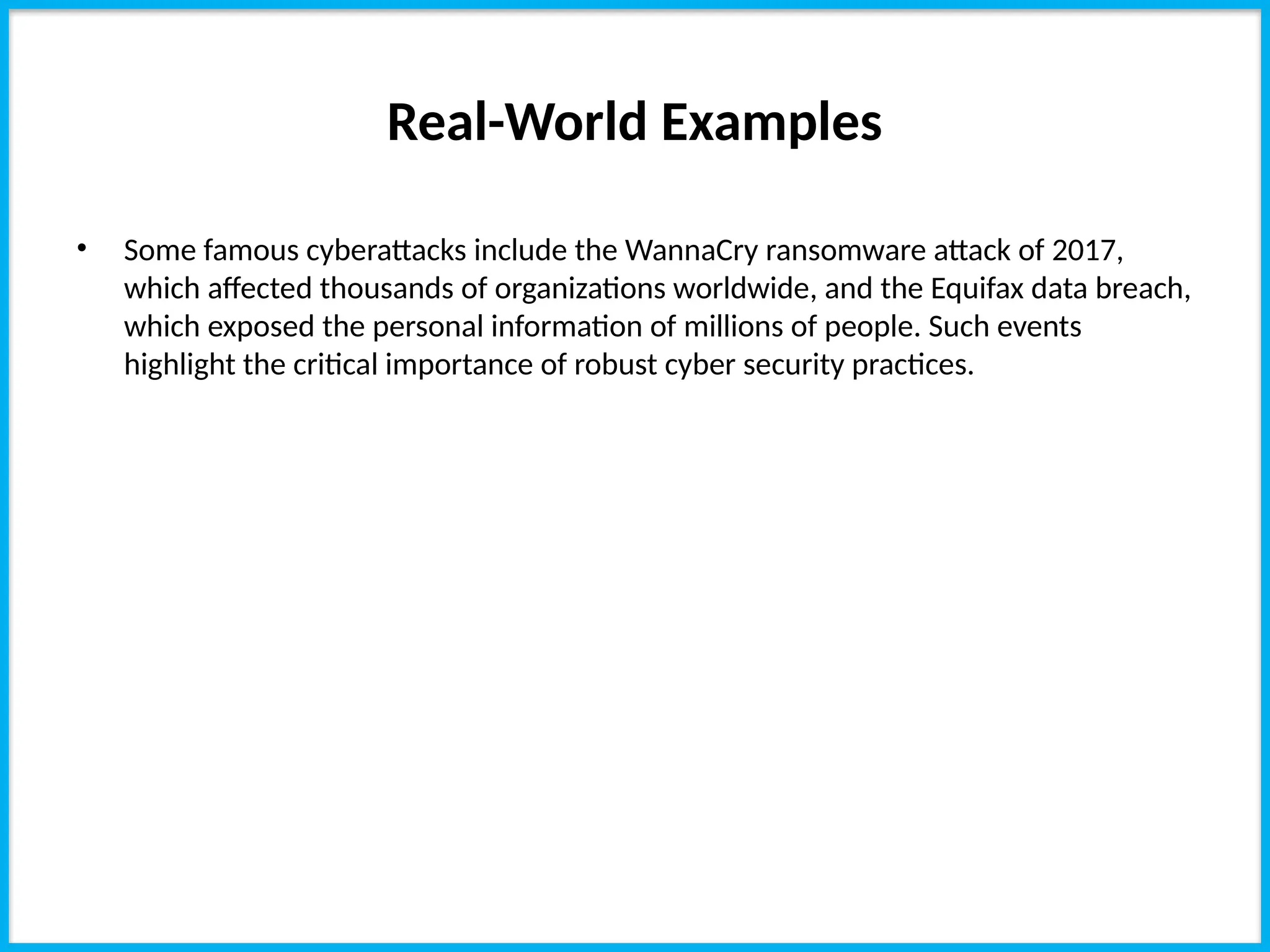 Real-World Examples
• Some famous cyberattacks include the WannaCry ransomware attack of 2017,
which affected thousands of organizations worldwide, and the Equifax data breach,
which exposed the personal information of millions of people. Such events
highlight the critical importance of robust cyber security practices.
 
