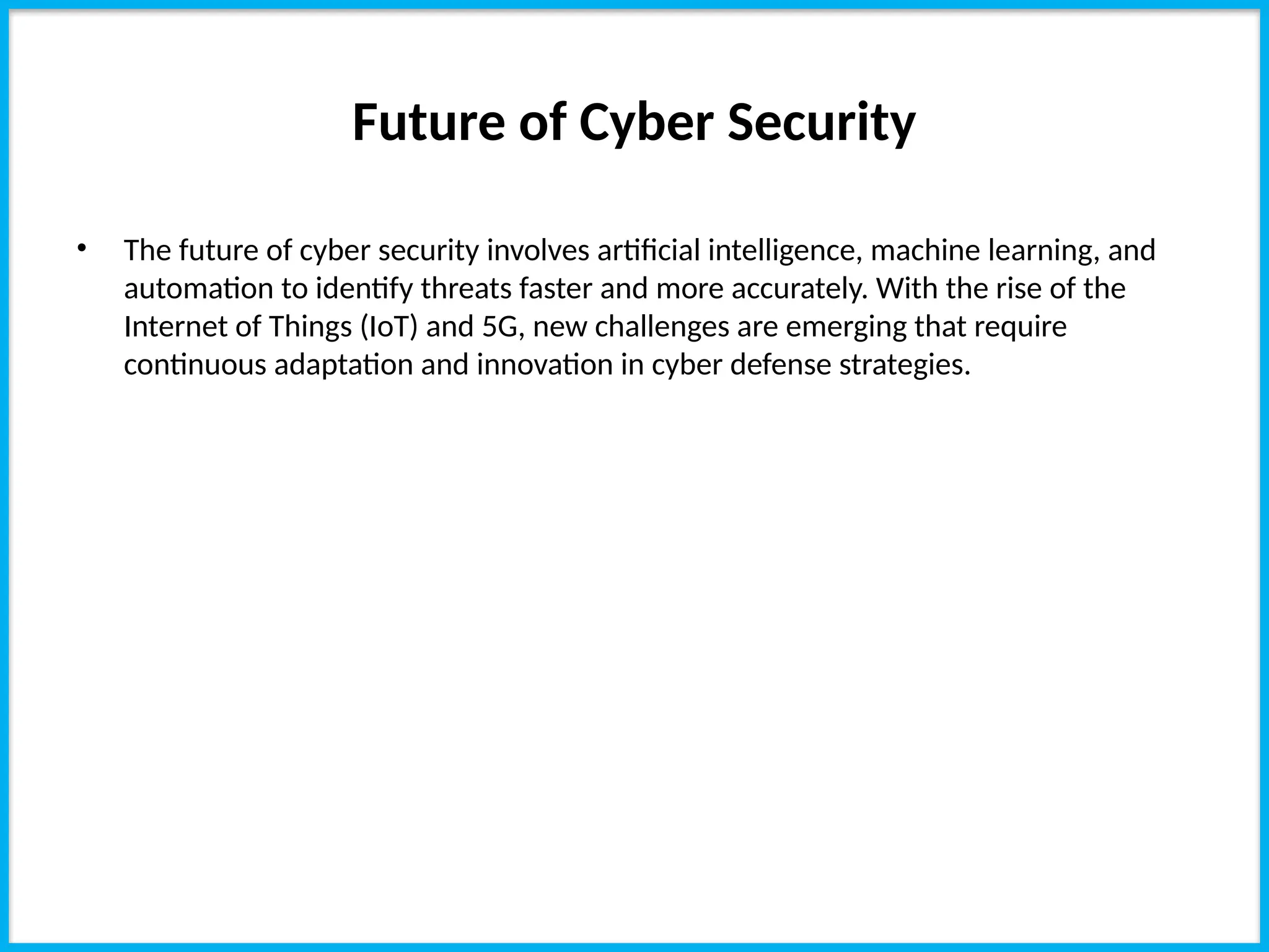 Future of Cyber Security
• The future of cyber security involves artificial intelligence, machine learning, and
automation to identify threats faster and more accurately. With the rise of the
Internet of Things (IoT) and 5G, new challenges are emerging that require
continuous adaptation and innovation in cyber defense strategies.
 