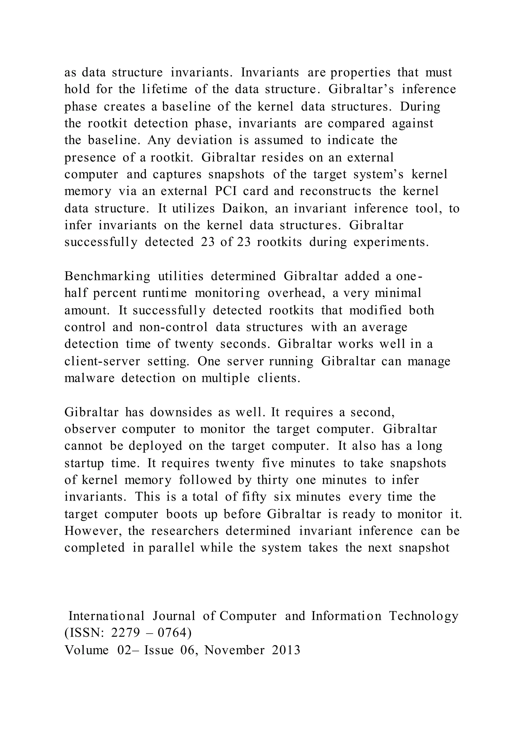as data structure invariants. Invariants are properties that must
hold for the lifetime of the data structure. Gibraltar’s inference
phase creates a baseline of the kernel data structures. During
the rootkit detection phase, invariants are compared against
the baseline. Any deviation is assumed to indicate the
presence of a rootkit. Gibraltar resides on an external
computer and captures snapshots of the target system’s kernel
memory via an external PCI card and reconstructs the kernel
data structure. It utilizes Daikon, an invariant inference tool, to
infer invariants on the kernel data structures. Gibraltar
successfully detected 23 of 23 rootkits during experiments.
Benchmarking utilities determined Gibraltar added a one-
half percent runtime monitoring overhead, a very minimal
amount. It successfully detected rootkits that modified both
control and non-control data structures with an average
detection time of twenty seconds. Gibraltar works well in a
client-server setting. One server running Gibraltar can manage
malware detection on multiple clients.
Gibraltar has downsides as well. It requires a second,
observer computer to monitor the target computer. Gibraltar
cannot be deployed on the target computer. It also has a long
startup time. It requires twenty five minutes to take snapshots
of kernel memory followed by thirty one minutes to infer
invariants. This is a total of fifty six minutes every time the
target computer boots up before Gibraltar is ready to monitor it.
However, the researchers determined invariant inference can be
completed in parallel while the system takes the next snapshot
International Journal of Computer and Information Technology
(ISSN: 2279 – 0764)
Volume 02– Issue 06, November 2013
 