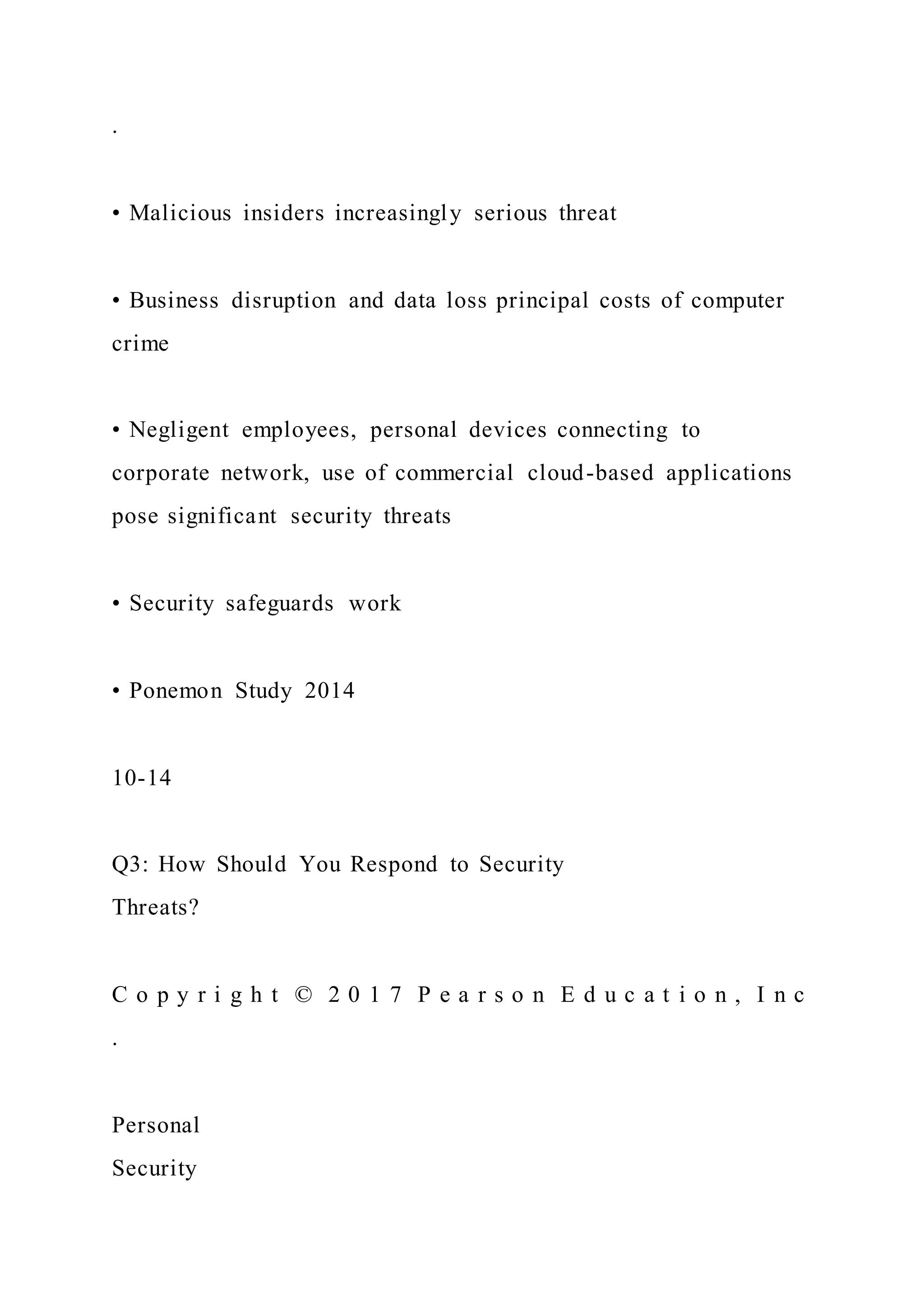 .
• Malicious insiders increasingly serious threat
• Business disruption and data loss principal costs of computer
crime
• Negligent employees, personal devices connecting to
corporate network, use of commercial cloud-based applications
pose significant security threats
• Security safeguards work
• Ponemon Study 2014
10-14
Q3: How Should You Respond to Security
Threats?
C o p y r i g h t © 2 0 1 7 P e a r s o n E d u c a t i o n , I n c
.
Personal
Security
 