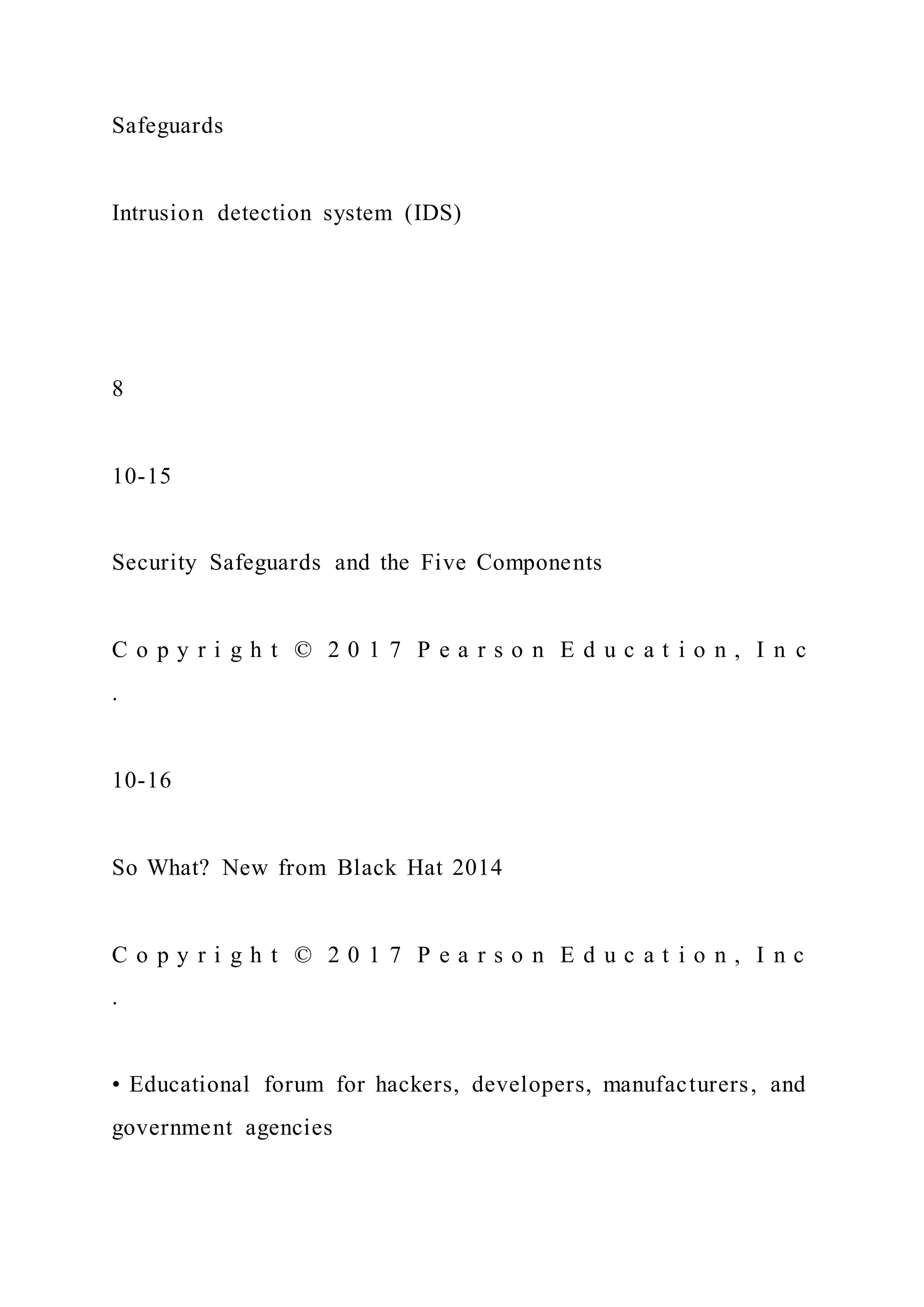 Safeguards
Intrusion detection system (IDS)
8
10-15
Security Safeguards and the Five Components
C o p y r i g h t © 2 0 1 7 P e a r s o n E d u c a t i o n , I n c
.
10-16
So What? New from Black Hat 2014
C o p y r i g h t © 2 0 1 7 P e a r s o n E d u c a t i o n , I n c
.
• Educational forum for hackers, developers, manufacturers, and
government agencies
 