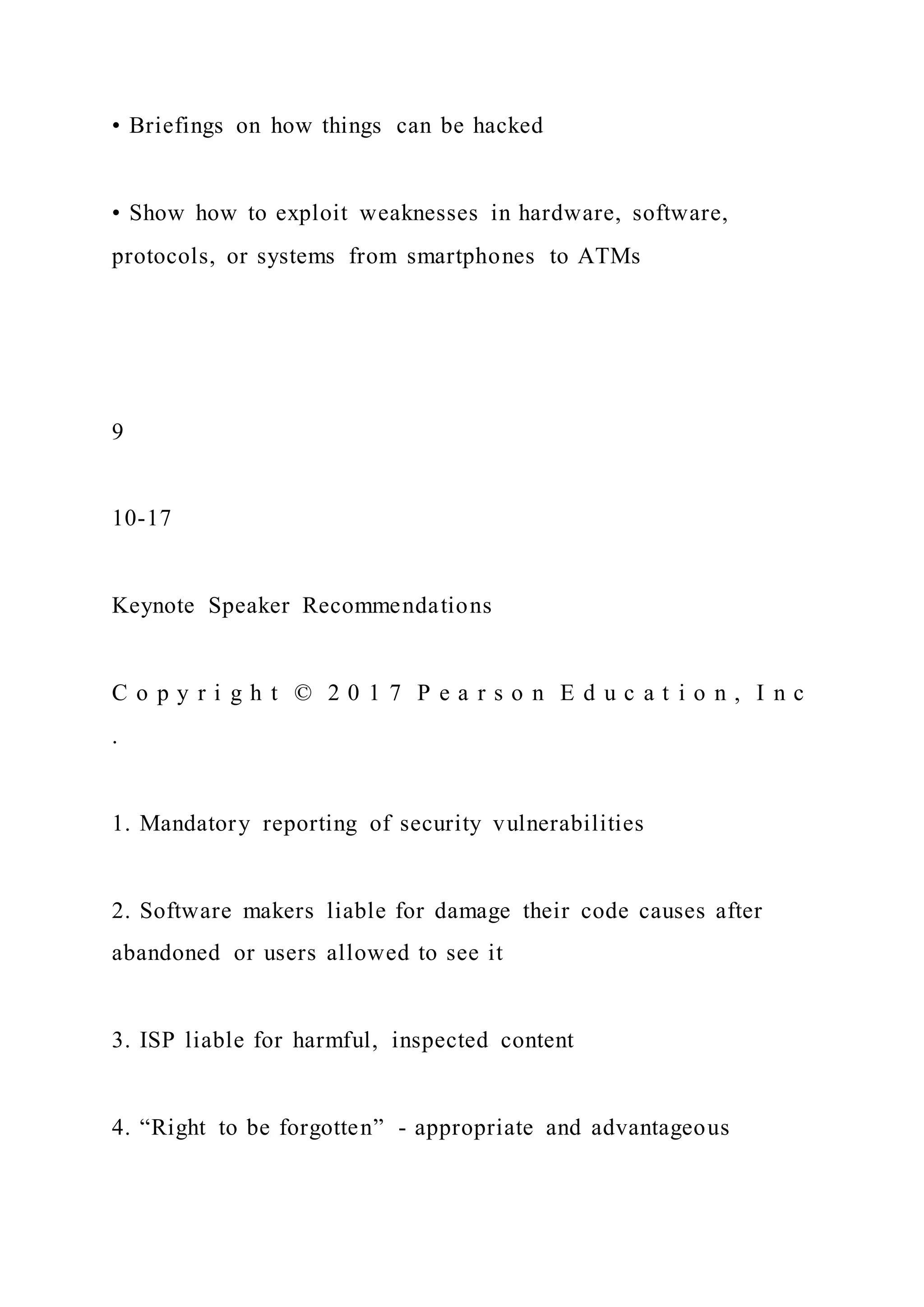 • Briefings on how things can be hacked
• Show how to exploit weaknesses in hardware, software,
protocols, or systems from smartphones to ATMs
9
10-17
Keynote Speaker Recommendations
C o p y r i g h t © 2 0 1 7 P e a r s o n E d u c a t i o n , I n c
.
1. Mandatory reporting of security vulnerabilities
2. Software makers liable for damage their code causes after
abandoned or users allowed to see it
3. ISP liable for harmful, inspected content
4. “Right to be forgotten” - appropriate and advantageous
 