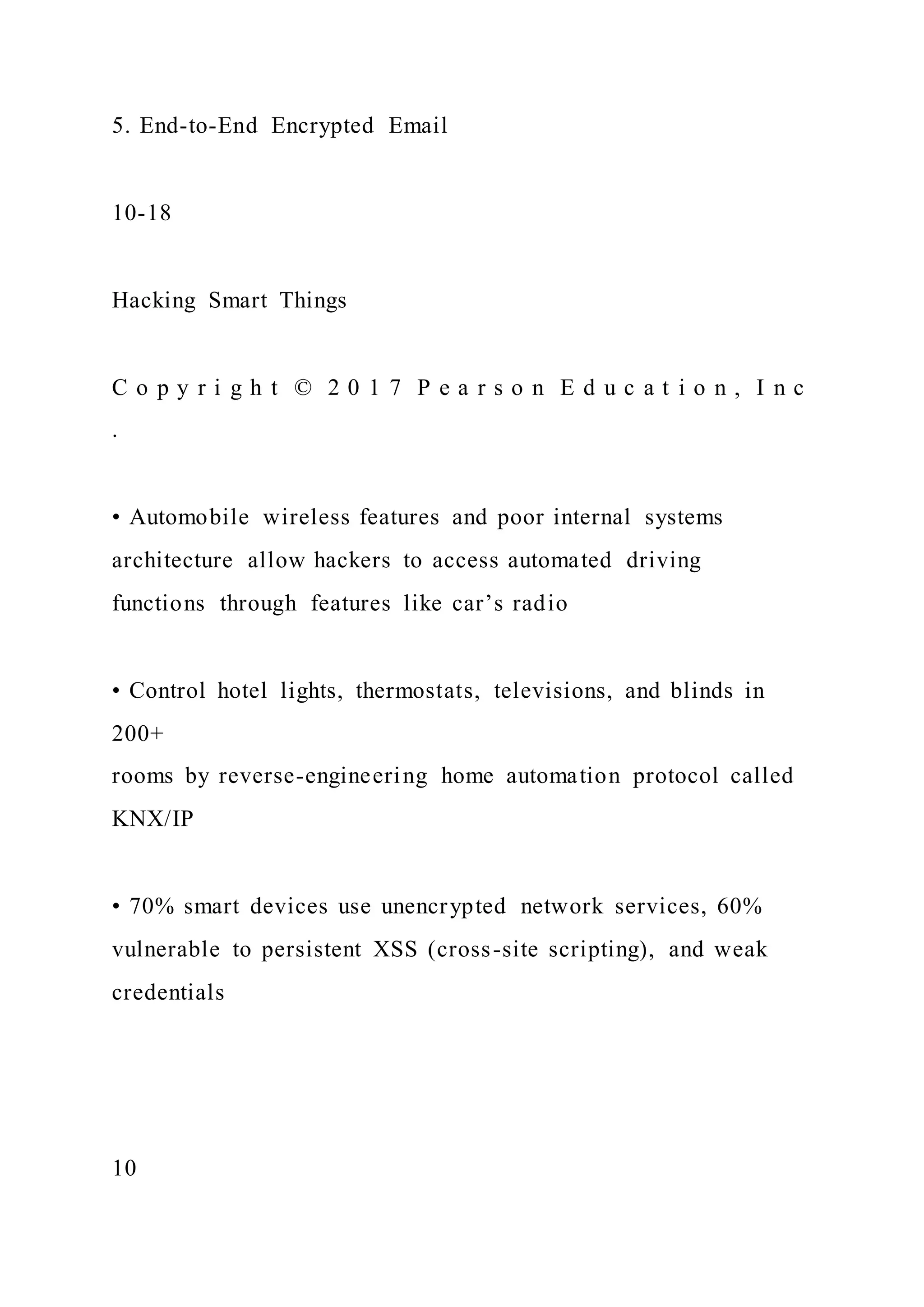 5. End-to-End Encrypted Email
10-18
Hacking Smart Things
C o p y r i g h t © 2 0 1 7 P e a r s o n E d u c a t i o n , I n c
.
• Automobile wireless features and poor internal systems
architecture allow hackers to access automated driving
functions through features like car’s radio
• Control hotel lights, thermostats, televisions, and blinds in
200+
rooms by reverse-engineering home automation protocol called
KNX/IP
• 70% smart devices use unencrypted network services, 60%
vulnerable to persistent XSS (cross-site scripting), and weak
credentials
10
 