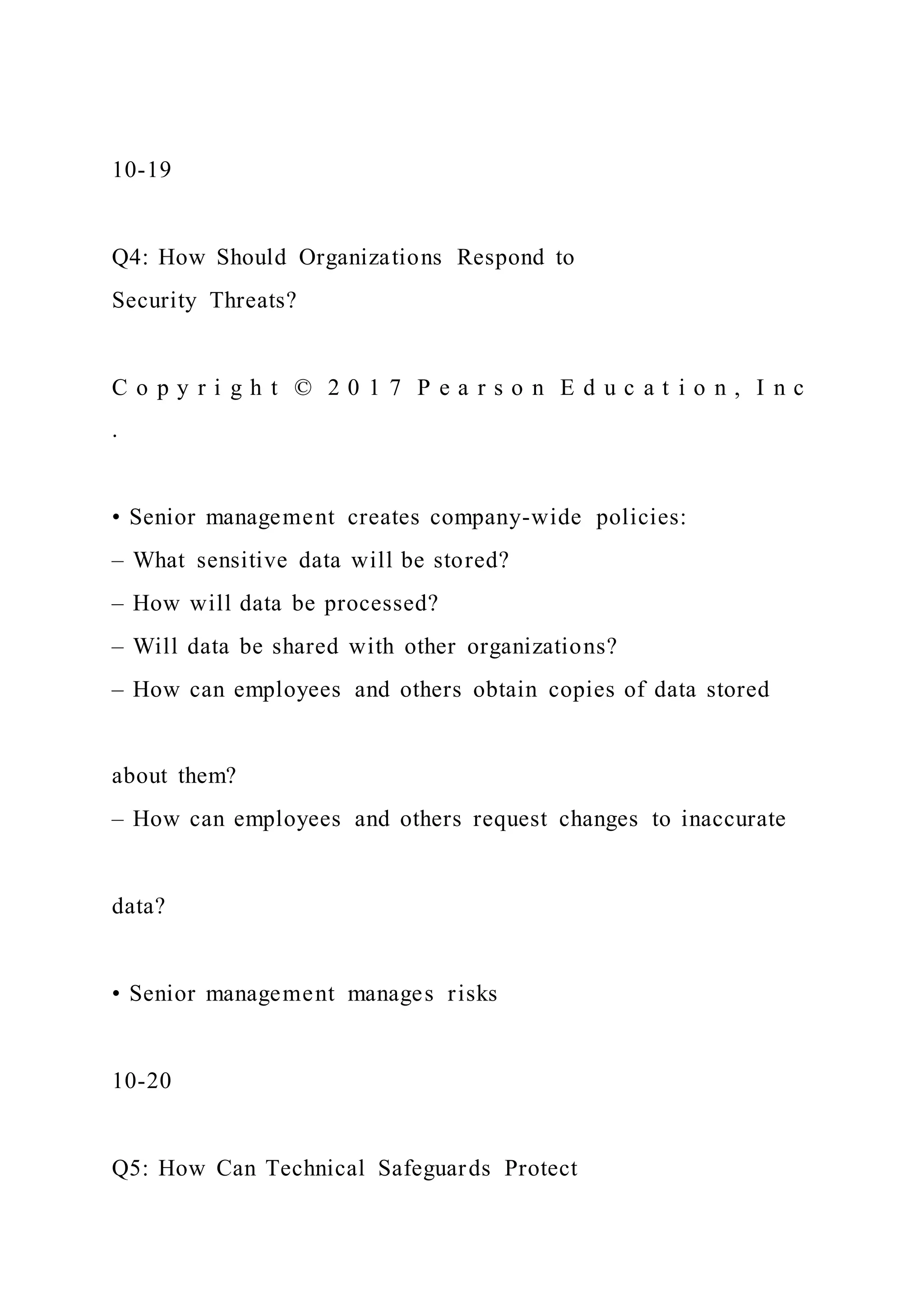 10-19
Q4: How Should Organizations Respond to
Security Threats?
C o p y r i g h t © 2 0 1 7 P e a r s o n E d u c a t i o n , I n c
.
• Senior management creates company-wide policies:
– What sensitive data will be stored?
– How will data be processed?
– Will data be shared with other organizations?
– How can employees and others obtain copies of data stored
about them?
– How can employees and others request changes to inaccurate
data?
• Senior management manages risks
10-20
Q5: How Can Technical Safeguards Protect
 