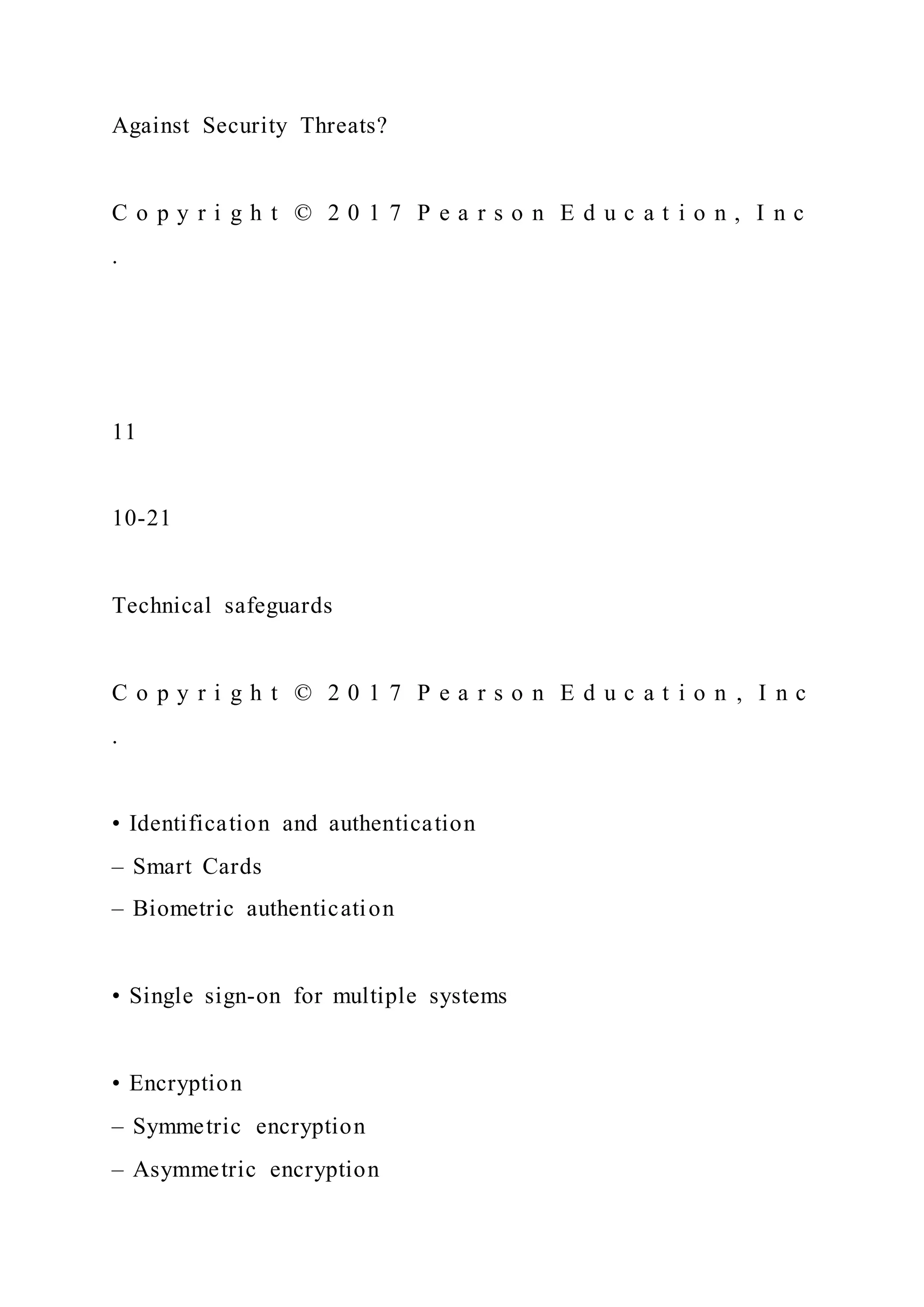 Against Security Threats?
C o p y r i g h t © 2 0 1 7 P e a r s o n E d u c a t i o n , I n c
.
11
10-21
Technical safeguards
C o p y r i g h t © 2 0 1 7 P e a r s o n E d u c a t i o n , I n c
.
• Identification and authentication
– Smart Cards
– Biometric authentication
• Single sign-on for multiple systems
• Encryption
– Symmetric encryption
– Asymmetric encryption
 