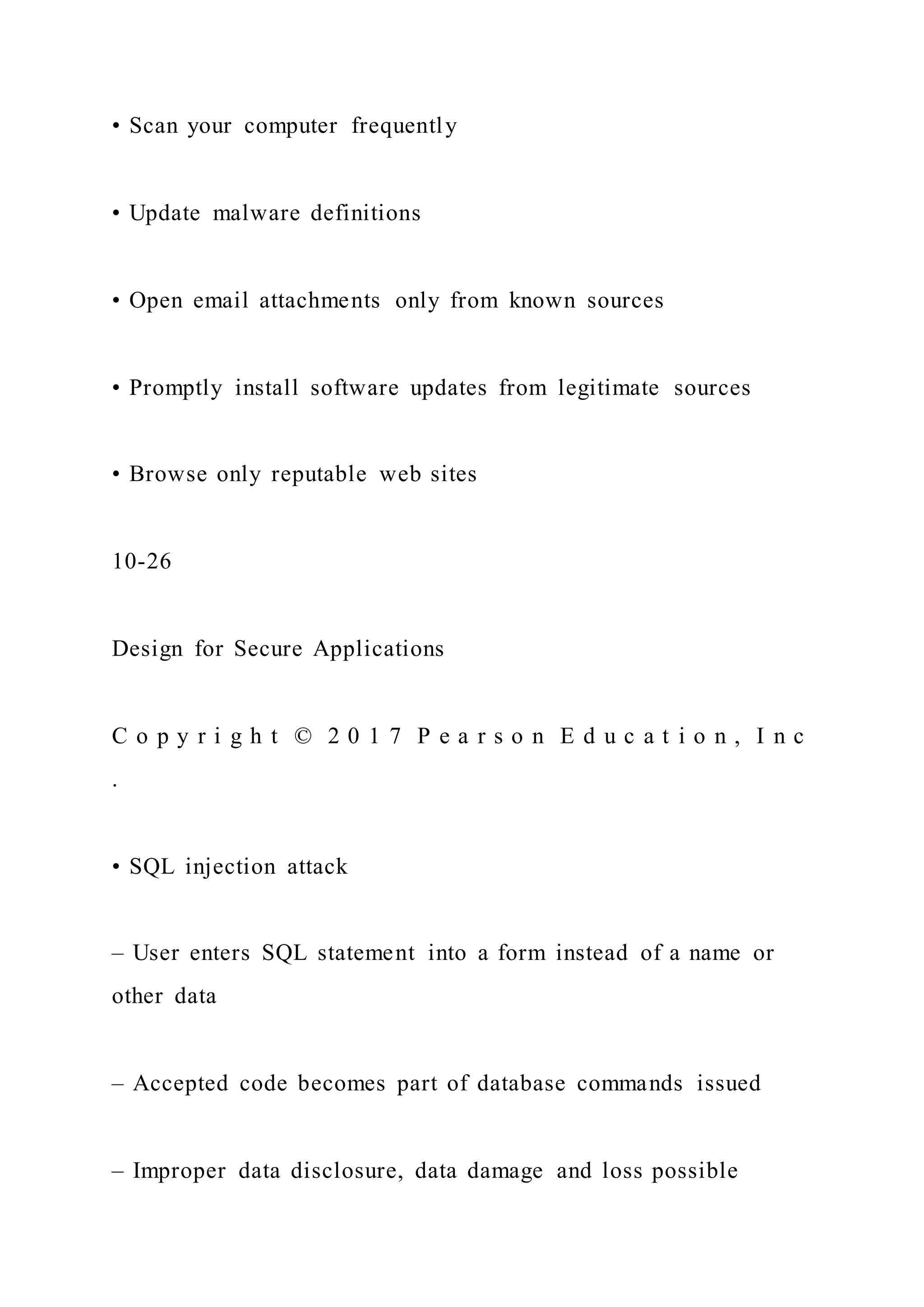 • Scan your computer frequently
• Update malware definitions
• Open email attachments only from known sources
• Promptly install software updates from legitimate sources
• Browse only reputable web sites
10-26
Design for Secure Applications
C o p y r i g h t © 2 0 1 7 P e a r s o n E d u c a t i o n , I n c
.
• SQL injection attack
– User enters SQL statement into a form instead of a name or
other data
– Accepted code becomes part of database commands issued
– Improper data disclosure, data damage and loss possible
 