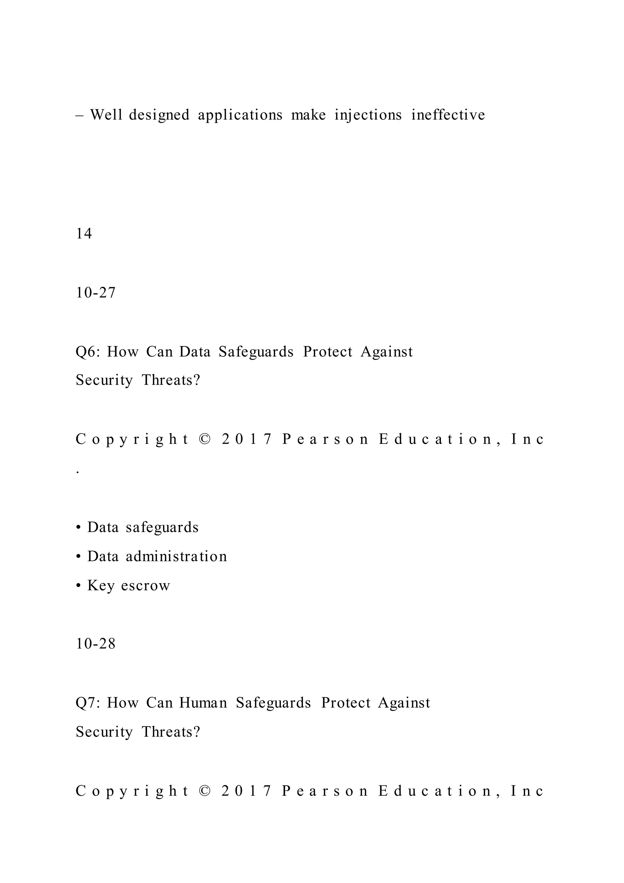 – Well designed applications make injections ineffective
14
10-27
Q6: How Can Data Safeguards Protect Against
Security Threats?
C o p y r i g h t © 2 0 1 7 P e a r s o n E d u c a t i o n , I n c
.
• Data safeguards
• Data administration
• Key escrow
10-28
Q7: How Can Human Safeguards Protect Against
Security Threats?
C o p y r i g h t © 2 0 1 7 P e a r s o n E d u c a t i o n , I n c
 